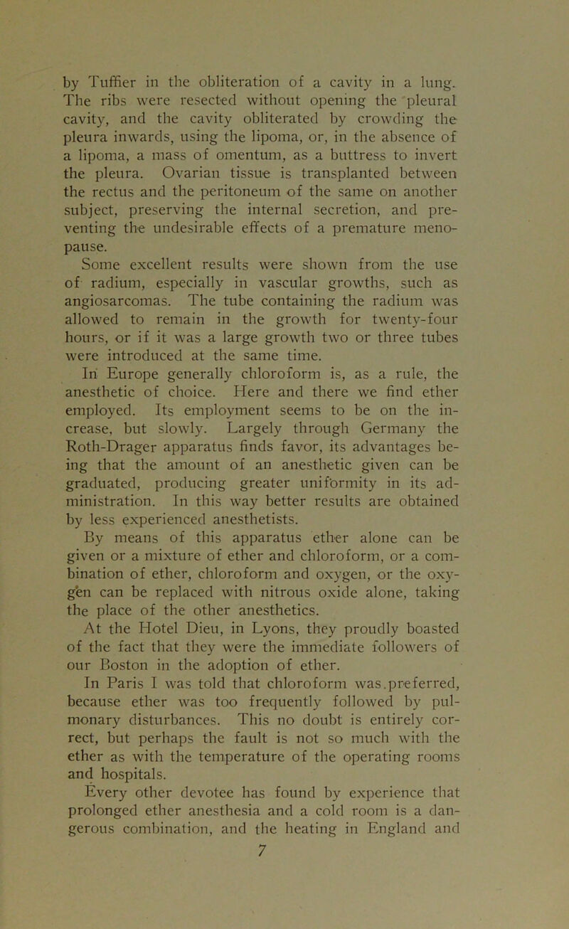 by Tuffier in the obliteration of a cavity in a lung. The ribs were resected without opening the pleural cavity, and the cavity obliterated by crowding the pleura inwards, using the lipoma, or, in the absence of a lipoma, a mass of omentum, as a buttress to invert the pleura. Ovarian tissue is transplanted between the rectus and the peritoneum of the same on another subject, preserving the internal secretion, and pre- venting the undesirable effects of a premature meno- pause. Some excellent results were shown from the use of radium, especially in vascular growths, such as angiosarcomas. The tube containing the radium was allowed to remain in the growth for twenty-four hours, or if it was a large growth two or three tubes were introduced at the same time. In Europe generally chloroform is, as a rule, the anesthetic of choice. Here and there we find ether employed. Its employment seems to be on the in- crease, but slowly. Largely through Germany the Roth-Drager apparatus finds favor, its advantages be- ing that the amount of an anesthetic given can be graduated, producing greater uniformity in its ad- ministration. In this way better results are obtained by less experienced anesthetists. By means of this apparatus ether alone can be given or a mixture of ether and chloroform, or a com- bination of ether, chloroform and oxygen, or the oxy- gen can be replaced with nitrous oxide alone, taking the place of the other anesthetics. At the Hotel Dieu, in Lyons, they proudly boasted of the fact that they were the immediate followers of our Boston in the adoption of ether. In Paris I was told that chloroform was.preferred, because ether was too frequently followed by pul- monary disturbances. This no doubt is entirely cor- rect, but perhaps the fault is not so much with the ether as with the temperature of the operating rooms and hospitals. Every other devotee has found by experience that prolonged ether anesthesia and a cold room is a dan- gerous combination, and the heating in England and