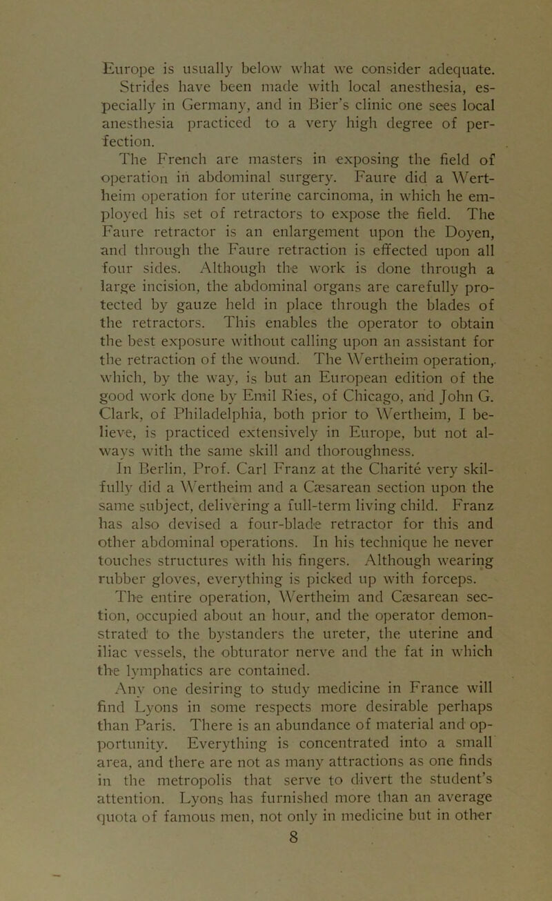 Europe is usually below what we consider adequate. Strides have been made with local anesthesia, es- pecially in Germany, and in Bier’s clinic one sees local anesthesia practiced to a very high degree of per- fection. The French are masters in exposing the field of operation in abdominal surgery. Faure did a Wert- heim operation for uterine carcinoma, in which he em- ployed his set of retractors to expose the field. The Faure retractor is an enlargement upon the Doyen, and through the Faure retraction is effected upon all four sides. Although the work is done through a large incision, the abdominal organs are carefully pro- tected by gauze held in place through the blades of the retractors. This enables the operator to obtain the best exposure without calling upon an assistant for the retraction of the wound. The Wertheim operation,, which, by the way, is but an European edition of the good work done by Emil Ries, of Chicago, and John G. Clark, of Philadelphia, both prior to Wertheim, I be- lieve, is practiced extensively in Europe, but not al- ways with the same skill and thoroughness. In Berlin, Prof. Carl Franz at the Charite very skil- fully did a Wertheim and a Caesarean section upon the same subject, delivering a full-term living child. Franz has also devised a four-blade retractor for this and other abdominal operations. In his technique he never touches structures with his fingers. Although wearing rubber gloves, everything is picked up with forceps. The entire operation, Wertheim and Caesarean sec- tion, occupied about an hour, and the operator demon- strated to the bystanders the ureter, the uterine and iliac vessels, the obturator nerve and the fat in which the lymphatics are contained. Any one desiring to study medicine in France will find Lyons in some respects more desirable perhaps than Paris. There is an abundance of material and op- portunity. Everything is concentrated into a small area, and there are not as many attractions as one finds in the metropolis that serve to divert the student’s attention. Lyons has furnished more than an average quota of famous men, not only in medicine but in other