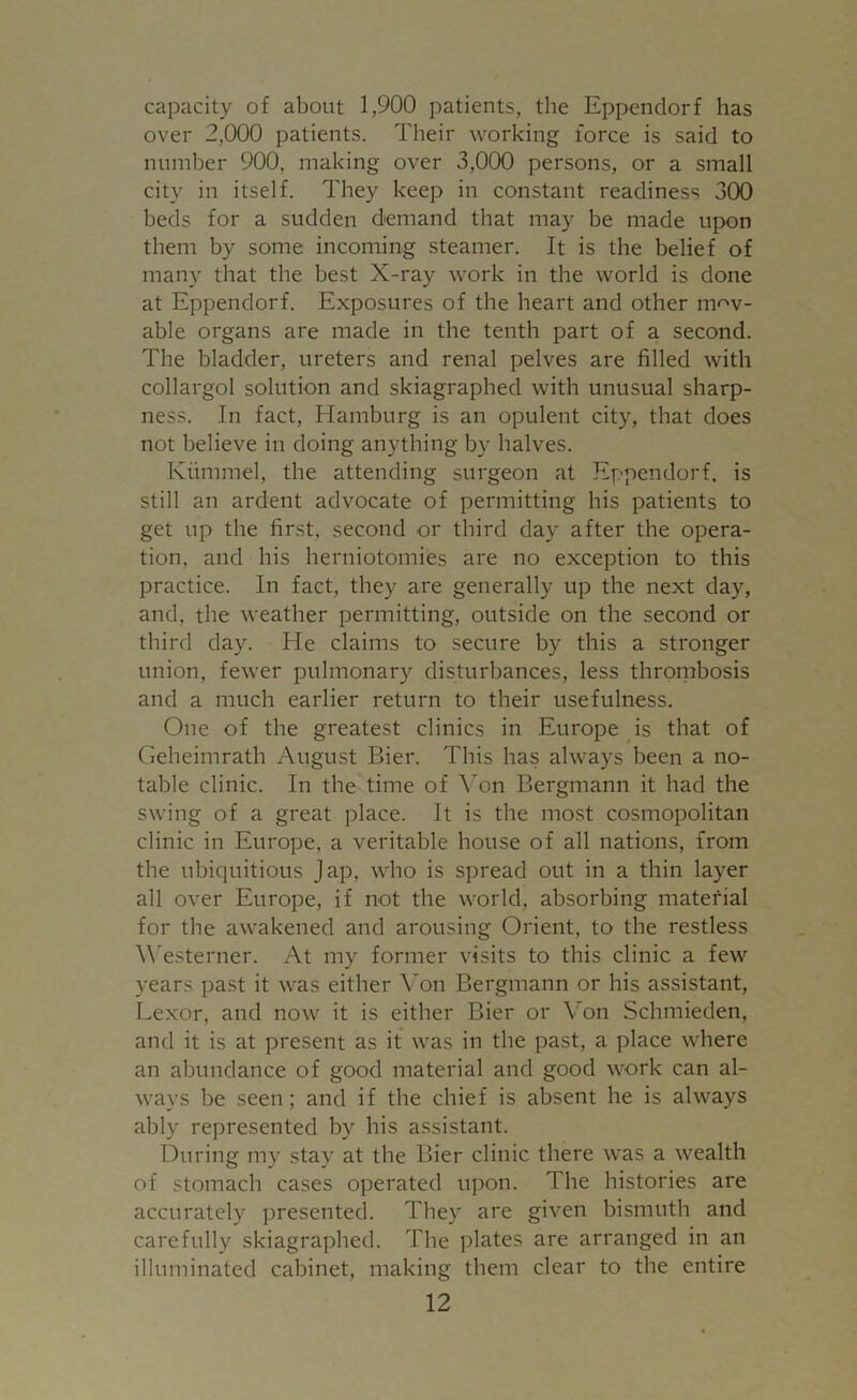 capacity of about 1,900 patients, the Eppendorf has over 2,000 patients. Their working force is said to number 900, making over 3,000 persons, or a small city in itself. They keep in constant readiness 300 beds for a sudden demand that may be made upon them by some incoming steamer. It is the belief of many that the best X-ray work in the world is done at Eppendorf. Exposures of the heart and other mov- able organs are made in the tenth part of a second. The bladder, ureters and renal pelves are filled with collargol solution and skiagraphed with unusual sharp- ness. In fact, Hamburg is an opulent city, that does not believe in doing anything bv halves. Kiimmel, the attending surgeon at Eppendorf. is still an ardent advocate of permitting his patients to get up the first, second or third day after the opera- tion, and his herniotomies are no exception to this practice. In fact, they are generally up the next day, and, the weather permitting, outside on the second or third day. He claims to secure by this a stronger union, fewer pulmonary disturbances, less thrombosis and a much earlier return to their usefulness. One of the greatest clinics in Europe is that of Geheimrath August Bier. This has always been a no- table clinic. In the time of Yon Bergmann it had the swing of a great place. It is the most cosmopolitan clinic in Europe, a veritable house of all nations, from the ubiquitious Jap, who is spread out in a thin layer all over Europe, if not the world, absorbing material for the awakened and arousing Orient, to the restless Westerner. At my former visits to this clinic a few years past it was either Von Bergmann or his assistant, Lexor, and now it is either Bier or Yon Schmieden, and it is at present as it was in the past, a place where an abundance of good material and good work can al- ways be seen; and if the chief is absent he is always ably represented by his assistant. During my stay at the Bier clinic there was a wealth of stomach cases operated upon. The histories are accurately presented. They are given bismuth and carefully skiagraphed. The plates are arranged in an illuminated cabinet, making them clear to the entire