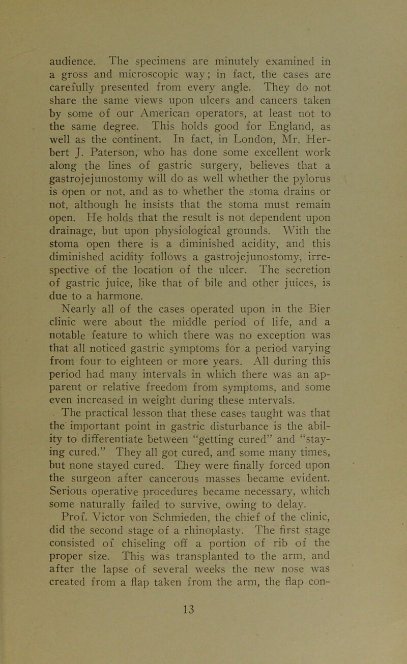 audience. The specimens are minutely examined in a gross and microscopic way; in fact, the cases are carefully presented from every angle. They do not share the same views upon ulcers and cancers taken by some of our American operators, at least not to the same degree. This holds good for England, as well as the continent. In fact, in London, Mr. Her- bert J. Paterson, who has done some excellent work along the lines of gastric surgery, believes that a gastrojejunostomy will do as well whether the pylorus is open or not, and as to whether the stoma drains or not, although he insists that the stoma must remain open. He holds that the result is not dependent upon drainage, but upon physiological grounds. With the stoma open there is a diminished acidity, and this diminished acidity follows a gastrojejunostomy, irre- spective of the location of the ulcer. The secretion of gastric juice, like that of bile and other juices, is due to a harmone. Nearly all of the cases operated upon in the Bier clinic were about the middle period of life, and a notable feature to which there was no exception was that all noticed gastric symptoms for a period varying from four to eighteen or more years. All during this period had many intervals in which there was an ap- parent or relative freedom from symptoms, and some even increased in weight during these intervals. The practical lesson that these cases taught was that the important point in gastric disturbance is the abil- ity to differentiate between “getting cured” and “stay- ing cured.” They all got cured, and some many times, but none stayed cured. They were finally forced upon the surgeon after cancerous masses became evident. Serious operative procedures became necessary, which some naturally failed to survive, owing to delay. Prof. Victor von Schmieden, the chief of the clinic, did the second stage of a rhinoplasty. The first stage consisted of chiseling off a portion of rib of the proper size. This was transplanted to the arm, and after the lapse of several weeks the new nose was created from a flap taken from the arm, the flap con-