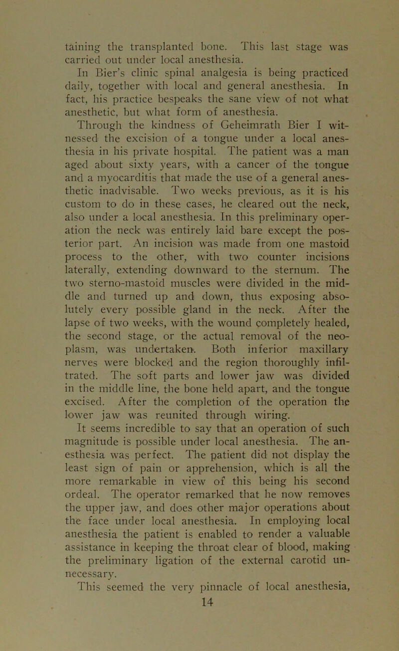 taining the transplanted bone. This last stage was carried out under local anesthesia. In Bier’s clinic spinal analgesia is being practiced daily, together with local and general anesthesia. In fact, his practice bespeaks the sane view of not what anesthetic, hut what form of anesthesia. Through the kindness of Geheimrath Bier I wit- nessed the excision of a tongue under a local anes- thesia in his private hospital. The patient was a man aged about sixty years, with a cancer of the tongue and a myocarditis that made the use of a general anes- thetic inadvisable. Two weeks previous, as it is his custom to do in these cases, he cleared out the neck, also under a local anesthesia. In this preliminary oper- ation the neck was entirely laid bare except the pos- terior part. An incision was made from one mastoid process to the other, with two counter incisions laterally, extending downward to the sternum. The two sterno-mastoid muscles were divided in the mid- dle and turned up and down, thus exposing abso- lutely every possible gland in the neck. After the lapse of two weeks, with the wound completely healed, the second stage, or the actual removal of the neo- plasm, was undertaken. Both inferior maxillary nerves were blocked and the region thoroughly infil- trated. The soft parts and lower jaw was divided in the middle line, the bone held apart, and the tongue excised. After the completion of the operation the lower jaw was reunited through wiring. It seems incredible to say that an operation of such magnitude is possible under local anesthesia. The an- esthesia was perfect. The patient did not display the least sign of pain or apprehension, which is all the more remarkable in view of this being his second ordeal. The operator remarked that he now removes the upper jaw, and does other major operations about the face under local anesthesia. In employing local anesthesia the patient is enabled to render a valuable assistance in keeping the throat clear of blood, making the preliminary ligation of the external carotid un- necessary. This seemed the very pinnacle of local anesthesia,