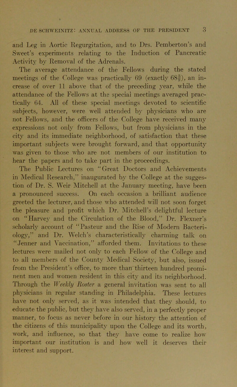 and Leg in Aortic Regurgitation, and to Drs. Pemberton’s and Sweet’s experiments relating to the Induction of Pancreatic Activity by Removal of the Adrenals. The average attendance of the Fellows during the stated meetings of the College was practically 69 (exactly 68f), an in- crease of over 11 above that of the preceding year, while the attendance of the Fellows at the special meetings averaged prac- tically 64. All of these special meetings devoted to scientific subjects, however, were well attended by physicians who are not Fellows, and the officers of the College have received many expressions not only from Fellows, but from physicians in the city and its immediate neighborhood, of satisfaction that these important subjects were brought forward, and that opportunity was given to those who are not members of our institution to hear the papers and to take part in the proceedings. The Public Lectures on “Great Doctors and Achievements in Medical Research,” inaugurated by the College at the sugges- tion of Dr. S. Weir Mitchell at the January meeting, have been a pronounced success. On each occasion a brilliant audience greeted the lecturer, and those who attended will not soon forget the pleasure and profit which Dr. Mitchell’s delightful lecture on “Harvey and the Circulation of the Blood,” Dr. Flexner’s scholarly account of “Pasteur and the Rise of Modern Bacteri- ology,” and Dr. Welch’s characteristically charming talk on “ Jenner and Vaccination,” afforded them. Invitations to these lectures were mailed not only to each Fellow of the College and to all members of the County Medical Society, but also, issued from the President’s office, to more than thirteen hundred promi- nent men and women resident in this city and its neighborhood. Through the Weekly Roster a general invitation was sent to all physicians in regular standing in Philadelphia. These lectures have not only served, as it was intended that they should, to educate the public, but they have also served, in a perfectly proper manner, to focus as never before in our history the attention of the citizens of this municipality upon the College and its worth, work, and influence, so that they have come to realize how important our institution is and how well it deserves their interest and support.