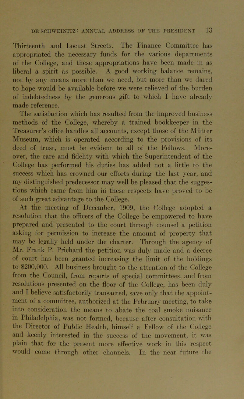 Thirteenth and Locust Streets. The Finance Committee has appropriated the necessary funds for the various departments of the College, and these appropriations have been made in as liberal a spirit as possible. A good working balance remains, not by any means more than we need, but more than we dared to hope would be available before we were relieved of the burden of indebtedness by the generous gift to which I have already made reference. The satisfaction which has resulted from the improved business methods of the College, whereby a trained bookkeeper in the Treasurer’s office handles all accounts, except those of the Mutter Museum, which is operated according to the provisions of its deed of trust, must be evident to all of the Fellows. A fore- over, the care and fidelity with which the Superintendent of the College has performed his duties has added not a little to the success which has crowned our efforts during the last year, and my distinguished predecessor may well be pleased that the sugges- tions which came from him in these respects have proved to be of such great advantage to the College. At the meeting of December, 1909, the College adopted a resolution that the officers of the College be empowered to have prepared and presented to the court through counsel a petition asking for permission to increase the amount of property that may be legally held under the charter. Through the agency of Mr. Frank P. Prichard the petition was duly made and a decree of court has been granted increasing the limit of the holdings to $200,000. All business brought to the attention of the College from the Council, from reports of special committees, and from resolutions presented on the floor of the College, has been duly and I believe satisfactorily transacted, save only that the appoint- ment of a committee, authorized at the February meeting, to take into consideration the means to abate the coal smoke nuisance in Philadelphia, was not formed, because after consultation with the Director of Public Health, himself a Fellow of the College and keenly interested in the success of the movement, it was plain that for the present more effective work in this respect would come through other channels. In the near future the