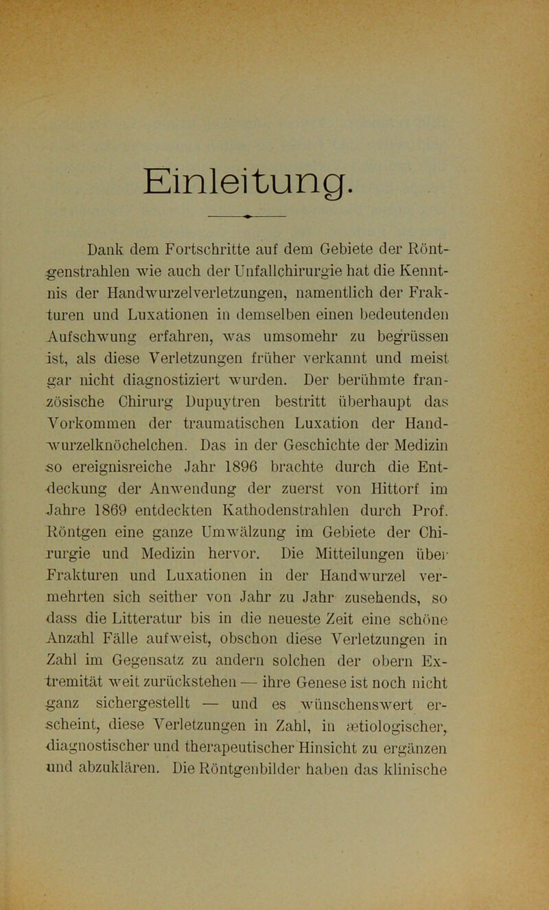 Einleitung. Dank dem Fortschritte auf dem Gebiete der Rönt- genstrahlen wie auch der Unfallchirurgie hat die Kennt- nis der Handwurzelverletzungen, namentlich der Frak- turen und Luxationen in demselben einen bedeutenden Aufschwung erfahren, was umsomehr zu begrüssen ist, als diese Verletzungen früher verkannt und meist gar nicht diagnostiziert wurden. Der berühmte fran- zösische Chirurg Dupuytren bestritt überhaupt das Vorkommen der traumatischen Luxation der Hand- wurzelknöchelchen. Das in der Geschichte der Medizin so ereignisreiche Jahr 1896 brachte durch die Ent- deckung der Anwendung der zuerst von Hittorf im Jahre 1869 entdeckten Kathodenstrahlen durch Prof. Röntgen eine ganze Umwälzung im Gebiete der Chi- rurgie und Medizin hervor. Die Mitteilungen über Frakturen und Luxationen in der Handwurzel ver- mehrten sich seither von Jahr zu Jahr zusehends, so dass die Litteratur bis in die neueste Zeit eine schöne Anzahl Fälle aufweist, obschon diese Verletzungen in Zahl im Gegensatz zu andern solchen der obern Ex- tremität weit zurückstehen — ihre Genese ist noch nicht ganz sichergestellt — und es wünschenswert er- scheint, diese Verletzungen in Zahl, in ätiologischer, diagnostischer und therapeutischer Hinsicht zu ergänzen und abzuklären. Die Röntgenbilder haben das klinische