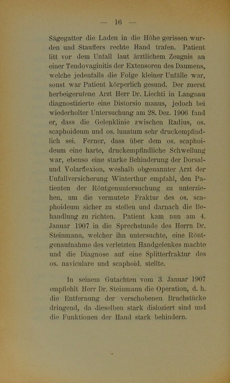 Sägegatter die Laden in die Höhe gerissen wur- den und Stauffers rechte Hand trafen. Patient litt vor dem Unfall laut ärztlichem Zeugnis an einer Tendovaginitis der Extensoren des Daumens, welche jedenfalls die Folge kleiner Unfälle war, sonst war Patient körperlich gesund. Der zuerst herbeigerufene Arzt Herr Dr. Liechti in Langnau diagnostizierte eine Distorsio manus, jedoch bei wiederholter Untersuchung am 28. Dez. 1906 fand er, dass die Gelenklinie zwischen Radius, os. scaphoideum und os. lunatum sehr druckempfind- lich sei. Ferner, dass über dem os. scaphoi- deum eine harte, druckempfindliche Schwellung war, ebenso eine starke Behinderung der Dorsal- und Volarflexion, weshalb obgenannter Arzt der Unfallversicherung Winterthur empfahl, den Pa- tienten der Röntgenuntersuchung zu unterzie- hen, um die vermutete Fraktur des os. sca- phoideum sicher zu stellen und darnach die Be- handlung zu lichten. Patient kam nun am 4. Januar 1907 in die Sprechstunde des Herrn Dr. Steinmann, welcher ihn untersuchte, eine Rönt- genaufnahme des verletzten Handgelenkes machte und die Diagnose auf eine Splitterfraktur des os. naviculare und scaphoid. stellte. In seinem Gutachten vom 3. Januar 1907 empfiehlt Herr Dr. Steinmann die Operation, d. h. die Entfernung der verschobenen Bruchstücke dringend, da dieselben stark disloziert sind und die Funktionen der Hand stark behindern.