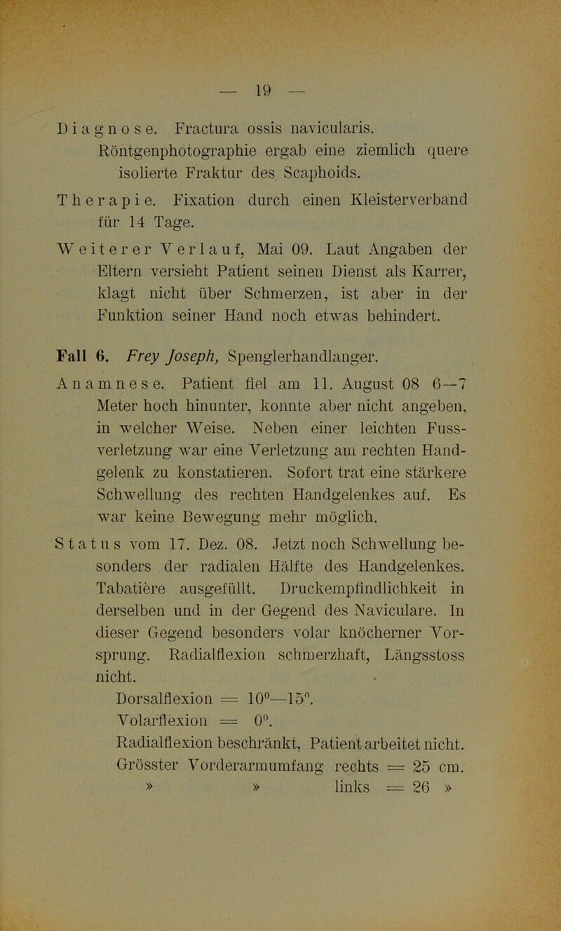 Diagnose. Fractura ossis navicularis. Röntgenphotographie ergab eine ziemlich quere isolierte Fraktur des Scaphoids. Therapie. Fixation durch einen Kleisterverband für 14 Tage. Weiterer Verl a u f, Mai 09. Laut Angaben der Eltern versieht Patient seinen Dienst als Karrer, klagt nicht über Schmerzen, ist aber in der Funktion seiner Hand noch etwas behindert. Fall 6. Frey Joseph, Spenglerhandlanger. A n a m nese. Patient fiel am 11. August 08 6—7 Meter hoch hinunter, konnte aber nicht angeben, in welcher Weise. Neben einer leichten Fuss- verletzung war eine Verletzung am rechten Hand- gelenk zu konstatieren. Sofort trat eine stärkere Schwellung des rechten Handgelenkes auf. Es war keine Bewegung mehr möglich. Status vom 17. Dez. 08. Jetzt noch Schwellung be- sonders der radialen Hälfte des Handgelenkes. Tabatiere ausgefüllt. Druckempfindlichkeit in derselben und in der Gegend des Naviculare. In dieser Gegend besonders volar knöcherner Vor- sprung. Radialflexion schmerzhaft, Längsstoss nicht. Dorsalflexion = 10°—15°. Volarflexion = 0°. Radialflexion beschränkt, Patient arbeitet nicht. Grösster Vorderarmumfang rechts = 25 cm. » » links = 26 » »