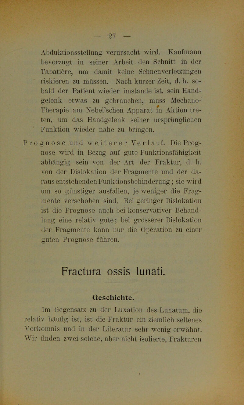 Abduktionsstelluug verursacht wird. Kaufmann bevorzugt in seiner Arbeit den Schnitt in der Tabatiöre, um damit keine Sehnenverletzungen riskieren zu müssen. Nach kurzer Zeit, d. h. so- bald der Patient wieder imstande ist, sein Hand- gelenk etwas zu gebrauchen, muss Mechano- Therapie am Nebel’schen Apparat m Aktion tre- ten, um das Handgelenk seiner ursprünglichen Funktion wieder nahe zu bringen. Prognose u n d w e i t e r e r Verlauf. Die Prog- nose wird in Bezug auf gute Funktionsfähigkeit abhängig sein von der Art der Fraktur, d. h. von der Dislokation der Fragmente und der da- rausentstehenden Funktionsbehinderung; sie wird um so günstiger ausfallen, je weniger die Frag- mente verschoben sind. Bei geringer Dislokation ist die Prognose auch bei konservativer Behand- lung eine relativ gute; bei grösserer Dislokation der Fragmente kann nur die Operation zu einer guten Prognose führen. Fractura ossis lunati. Geschichte. Im Gegensatz zu der Luxation des Lunatum, die relativ häufig ist, ist die Fraktur ein ziemlich seltenes Vorkomnis und in der Literatur sehr wenig erwähnt. Wir finden zwei solche, aber nicht isolierte, Frakturen