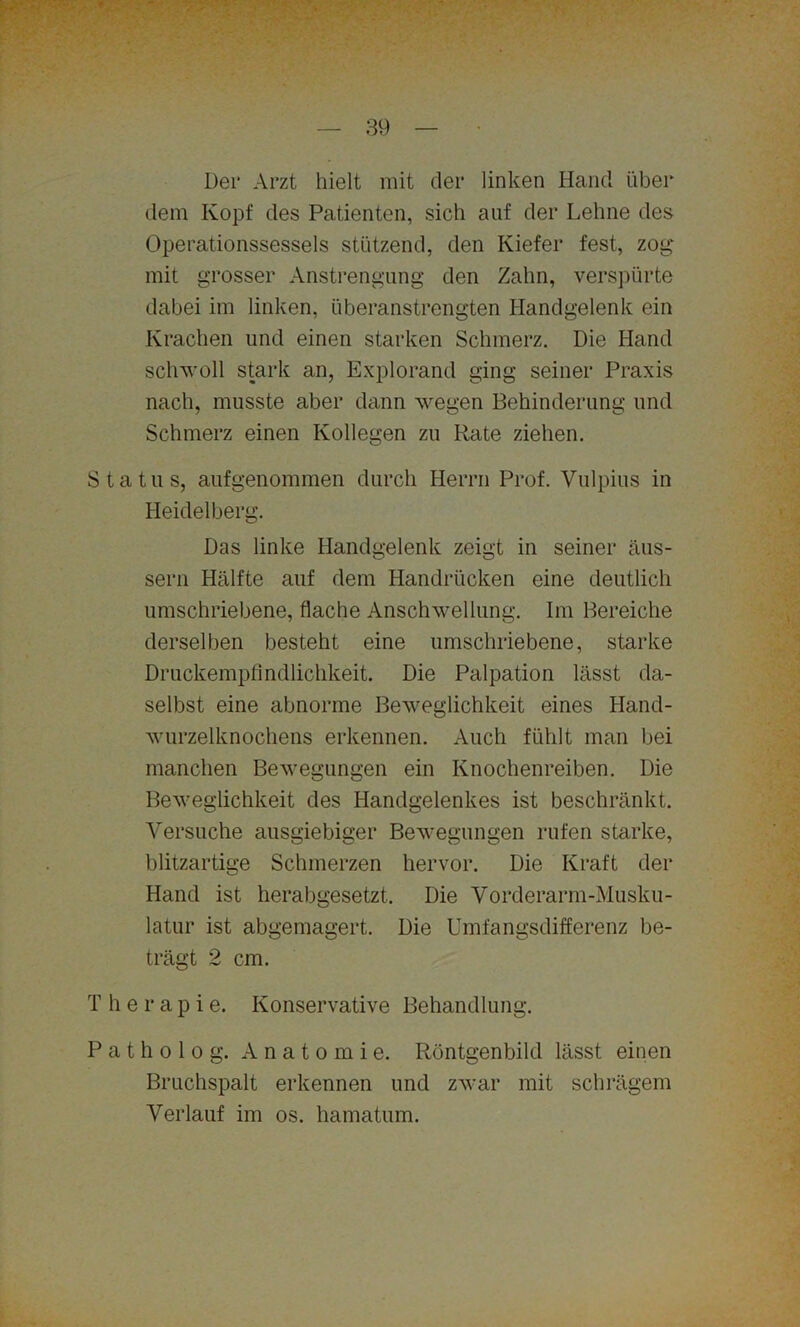 Der Arzt hielt mit der linken Hand über dem Kopf des Patienten, sich auf der Lehne des Operationssessels stützend, den Kiefer fest, zog mit grosser Anstrengung den Zahn, verspürte dabei im linken, überanstrengten Handgelenk ein Krachen und einen starken Schmerz. Die Hand schwoll stark an, Explorand ging seiner Praxis nach, musste aber dann wegen Behinderung und Schmerz einen Kollegen zu Rate ziehen. Status, aufgenommen durch Herrn Prof. Vulpius in Heidelberg. Das linke Handgelenk zeigt in seiner äus- sern Hälfte auf dem Handrücken eine deutlich umschriebene, flache Anschwellung. Im Bereiche derselben besteht eine umschriebene, starke Druckempfindlichkeit. Die Palpation lässt da- selbst eine abnorme Beweglichkeit eines Hand- wurzelknochens erkennen. Auch fühlt man bei manchen Bewegungen ein Knochenreiben. Die Beweglichkeit des Handgelenkes ist beschränkt. Yersuche ausgiebiger Bewegungen rufen starke, blitzartige Schmerzen hervor. Die Kraft der Hand ist herabgesetzt. Die Vorderarm-Musku- latur ist abgemagert. Die Umfangsdifferenz be- trägt 2 cm. T h e r a p i e. Konservative Behandlung. P a t h o 1 o g. Anatomie. Röntgenbild lässt einen Bruchspalt erkennen und zwar mit schrägem Verlauf im os. hamatum.