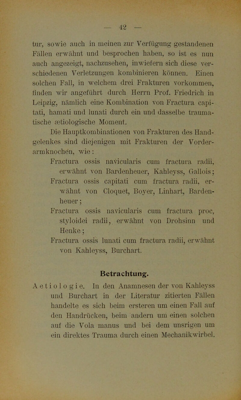 tur, sowie auch in meinen zur Verfügung gestandenen Fällen erwähnt und besprochen haben, so ist es nun auch angezeigt, nachzusehen, inwiefern sich diese ver- schiedenen Verletzungen kombinieren können. Einen solchen Fall, in welchem drei Frakturen Vorkommen, linden wir angeführt durch Herrn Prof. Friedrich in Leipzig, nämlich eine Kombination von Fractura capi- tati, hamati und lunati durch ein und dasselbe trauma- tische ätiologische Moment. Die Hauptkombinationen von Frakturen des Hand- gelenkes sind diejenigen mit Frakturen der Vorder- armknochen, wie: Fractura ossis navicularis cum fractura radii, erwähnt von Bardenheuer, Kahleyss, Gallois: Fractura ossis capitati cum fractura radii, er- wähnt von Cloquet, Boyer, Linhart, Barden- heuer ; Fractura ossis navicularis cum fractura proc, styloidei radii, erwähnt von Drohsinn und Henke; Fractura ossis lunati cum fractura radii, erwähnt von Kahleyss, Burchart. Betrachtung. A e t i o 1 o g i e. In den Anamnesen der von Kahleyss und Burchart in der Literatur zitierten Fällen handelte es sich beim ersteren um einen Fall auf den Handrücken, beim andern um einen solchen auf die Vola manus und bei dem unsrigen um ein direktes Trauma durch einen Mechanikwirbel.