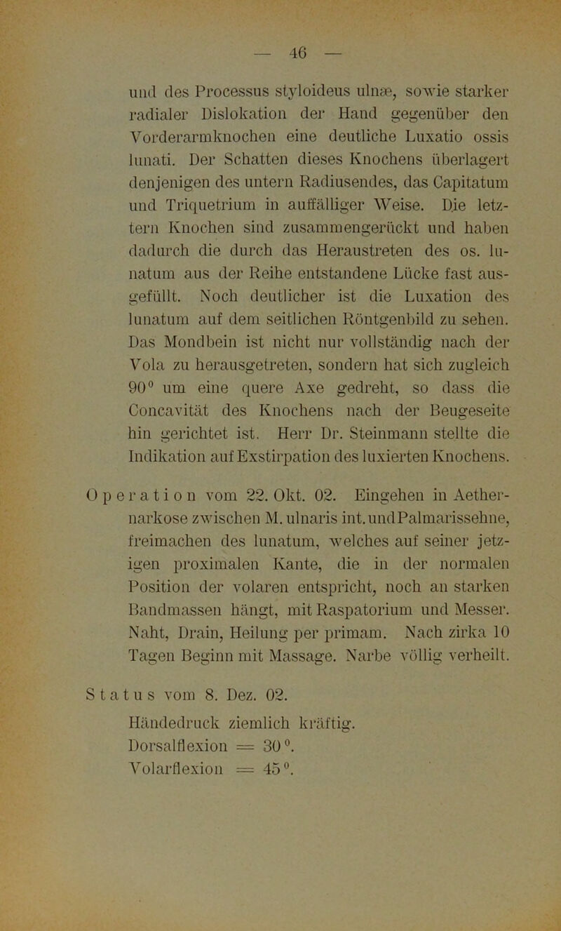 und des Processus styloideus ulnae, sowie starker radialer Dislokation der Hand gegenüber den Vorderarmknochen eine deutliche Luxatio ossis lunati. Der Schatten dieses Knochens überlagert denjenigen des untern Radiusendes, das Capitatum und Triquetrium in auffälliger Weise. Die letz- tem Knochen sind zusammengerückt und haben dadurch die durch das Heraustreten des os. lu- natum aus der Reihe entstandene Lücke fast aus- gefüllt. Noch deutlicher ist die Luxation des lunatum auf dem seitlichen Röntgenbild zu sehen. Das Mondbein ist nicht nur vollständig nach der Vola zu herausgetreten, sondern hat sich zugleich 90° um eine quere Axe gedreht, so dass die Concavität des Knochens nach der Beugeseite hin gerichtet ist. Herr Dr. Steinmann stellte die Indikation auf Exstirpation des laxierten Knochens. Operation vom 22. Okt. 02. Eingehen in Aether- narkose zwischen M. ulnaris int. und Palmarissehne, freimachen des lunatum, welches auf seiner jetz- igen proximalen Kante, die in der normalen Position der volaren entspricht, noch an starken Bandmassen hängt, mit Raspatorium und Messer. Naht, Drain, Heilung per primam. Nach zirka 10 Tagen Beginn mit Massage. Narbe völlig verheilt. Status vom 8. Dez. 02. Händedruck ziemlich kräftig. Dorsalflexion = 30°. Volarflexion = 45°.