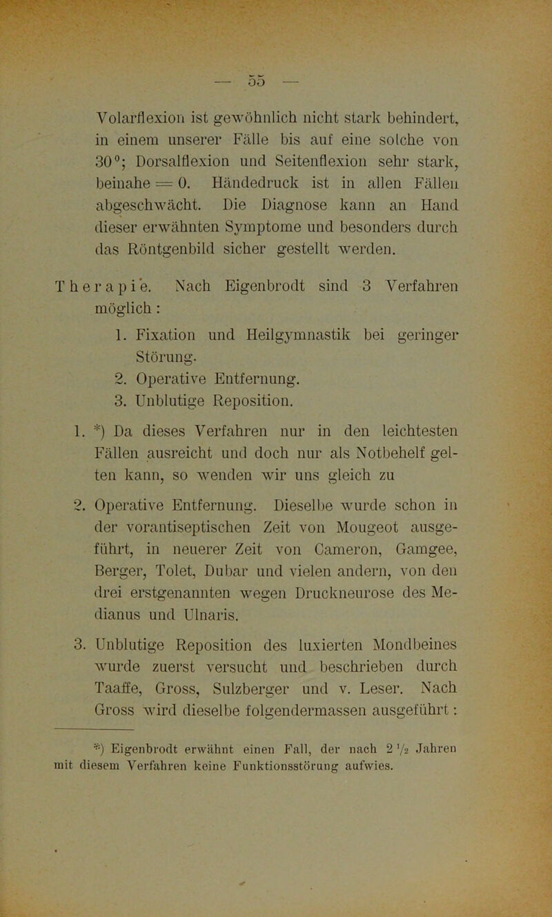 oo Volarflexion ist gewöhnlich nicht stark behindert, in einem unserer Fälle bis auf eine solche von 30°; Dorsalflexion und Seitenflexion sehr stark, beinahe = 0. Händedruck ist in allen Fällen abgeschwächt. Die Diagnose kann an Hand dieser erwähnten Symptome und besonders durch das Röntgenbild sicher gestellt werden. Therapie. Nach Eigenbrodt sind 3 Verfahren möglich : 1. Fixation und Heilgymnastik bei geringer Störung. 2. Operative Entfernung. 3. Unblutige Reposition. 1. *) Da dieses Verfahren nur in den leichtesten Fällen ausreicht und doch nur als Notbehelf gel- ten kann, so wenden wir uns gleich zu 2. Operative Entfernung. Dieselbe wurde schon in der vorantiseptischen Zeit von Mougeot ausge- fiihrt, in neuerer Zeit von Cameron, Gamgee, Berger, Tolet, Dubar und vielen andern, von den drei erstgenannten wegen Druckneurose des Me- dianus und Ulnaris. 3. Unblutige Reposition des luxierten Mondbeines wurde zuerst versucht und beschrieben durch Taaffe, Gross, Sulzberger und v. Leser. Nach Gross wird dieselbe folgendermassen ausgeführt: '*) Eigenbrodt erwähnt einen Fall, der nach 2 '/2 Jahren mit diesem Verfahren keine Funktionsstörung aufwies.