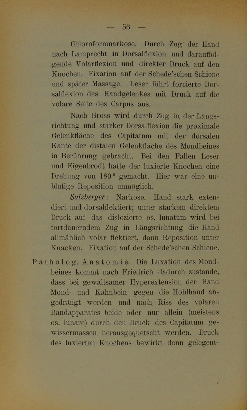 Chloroformnarkose. Durch Zug der Hand nach Lamprecht in Dorsalflexion und darauffol- gende Volarflexion und direkter Druck auf den Knochen. Fixation auf der Schede’schen Schiene und später Massage. Leser führt forcierte Dor- salflexion des Handgelenkes mit Druck auf die volare Seite des Carpus aus. Nach Gross wird durch Zug in. der Längs- richtung und starker Dorsalflexion die proximale Gelenkfläche des Capitatum mit der dorsalen Kante der distalen Gelenkfläche des Mondbeines in Berührung gebracht. Bei den Fällen Leser und Eigenbrodt hatte der Fixierte Knochen eine Drehung von 180° gemacht. Hier war eine un- blutige Reposition unmöglich. Sulzberger: Narkose. Hand stark exten- diert und dorsalflektiert; unter starkem direktem Druck auf das dislozierte os. lunatum wird bei fortdauerndem Zug in Längsrichtung die Hand allmählich volar flektiert, dann Reposition unter Knacken. Fixation auf der Schede’schen Schiene. Patholog. Anatomie. Die Luxation des Mond- beines kommt nach Friedrich dadurch zustande, dass bei gewaltsamer Hyperextension der Hand Mond- und Kahnbein gegen die Hohlhand an- gedrängt werden und nach Riss des volaren Bandapparates beide oder nur allein (meistens os. lunare) durch den Druck des Capitatum ge- wissermassen herausgequetscht werden. Druck des luxierten Knochens bewirkt dann gelegent-