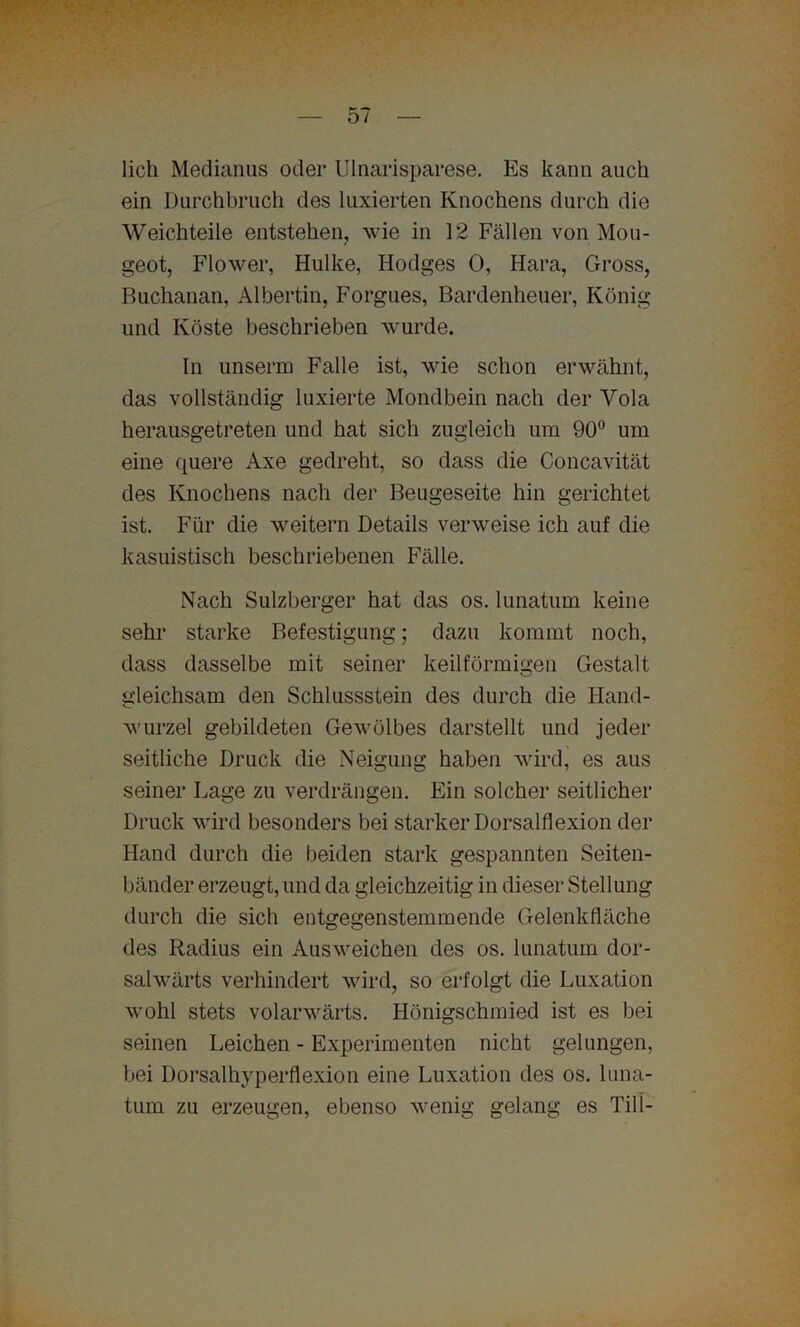 lieh Medianus oder UInarisparese. Es kann auch ein Durchbruch des luxierten Knochens durch die Weichteile entstehen, wie in 12 Fällen von Mou- geot, Flower, Hulke, Hodges 0, Hara, Gross, Buchanan, Albertin, Forgues, Bardenheuer, König und Koste beschrieben wurde. In unserm Falle ist, wie schon erwähnt, das vollständig Fixierte Mondbein nach der Vola herausgetreten und hat sich zugleich um 90° um eine quere Axe gedreht, so dass die Concavität des Knochens nach der Beugeseite hin gerichtet ist. Für die weitern Details verweise ich auf die kasuistisch beschriebenen Fälle. Nach Sulzberger hat das os. lunatum keine sehr starke Befestigung; dazu kommt noch, dass dasselbe mit seiner keilförmigen Gestalt gleichsam den Schlussstein des durch die Hand- wurzel gebildeten Gewölbes darstellt und jeder seitliche Druck die Neigung haben wird, es aus seiner Lage zu verdrängen. Ein solcher seitlicher Druck wird besonders bei starker Dorsalflexion der Hand durch die beiden stark gespannten Seiten- bänder erzeugt, und da gleichzeitig in dieser Stellung durch die sich entgegenstemmende Gelenkfläche des Radius ein Ausweichen des os. lunatum dor- salwärts verhindert wird, so erfolgt die Luxation wohl stets volarwärts. Iiönigschmied ist es bei seinen Leichen - Experimenten nicht gelungen, bei Dorsalhyperflexion eine Luxation des os. luna- tum zu erzeugen, ebenso wenig gelang es Till-