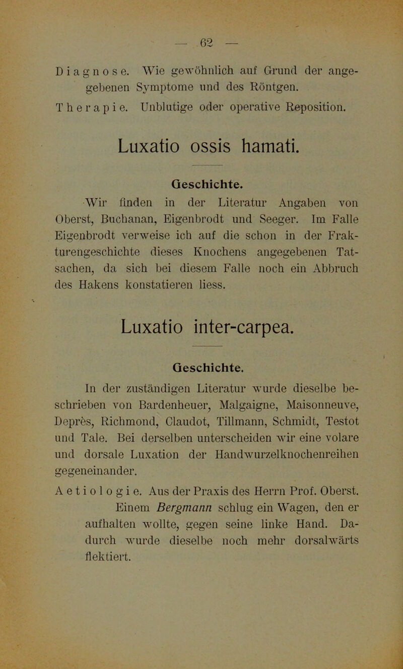 Diagnose. Wie gewöhnlich auf Grund der ange- gebenen Symptome und des Röntgen. Therapie. Unblutige oder operative Reposition. Luxatio ossis hamati. Geschichte. Wir finden in der Literatur Angaben von Oberst, Buchanan, Eigenbrodt und Seeger. Im Falle Eigenbrodt verweise ich auf die schon in der Frak- turengeschichte dieses Knochens angegebenen Tat- sachen, da sich bei diesem Falle noch ein Abbruch des Hakens konstatieren liess. Luxatio inter-carpea. Geschichte. In der zuständigen Literatur wurde dieselbe be- schrieben von Bardenheuer, Malgaigne, Maisonneuve, Depres, Richmond, Claudot, Tillmann, Schmidt, Testot und Tale. Bei derselben unterscheiden wir eine volare und dorsale Luxation der Handwurzelknochenreihen gegeneinander. A e t i o 1 o g i e. Aus der Praxis des Herrn Prof. Oberst. Einem Bergmann schlug ein Wagen, den er aufhalten wollte, gegen seine linke Hand. Da- durch wurde dieselbe noch mehr dorsalwärts flektiert.