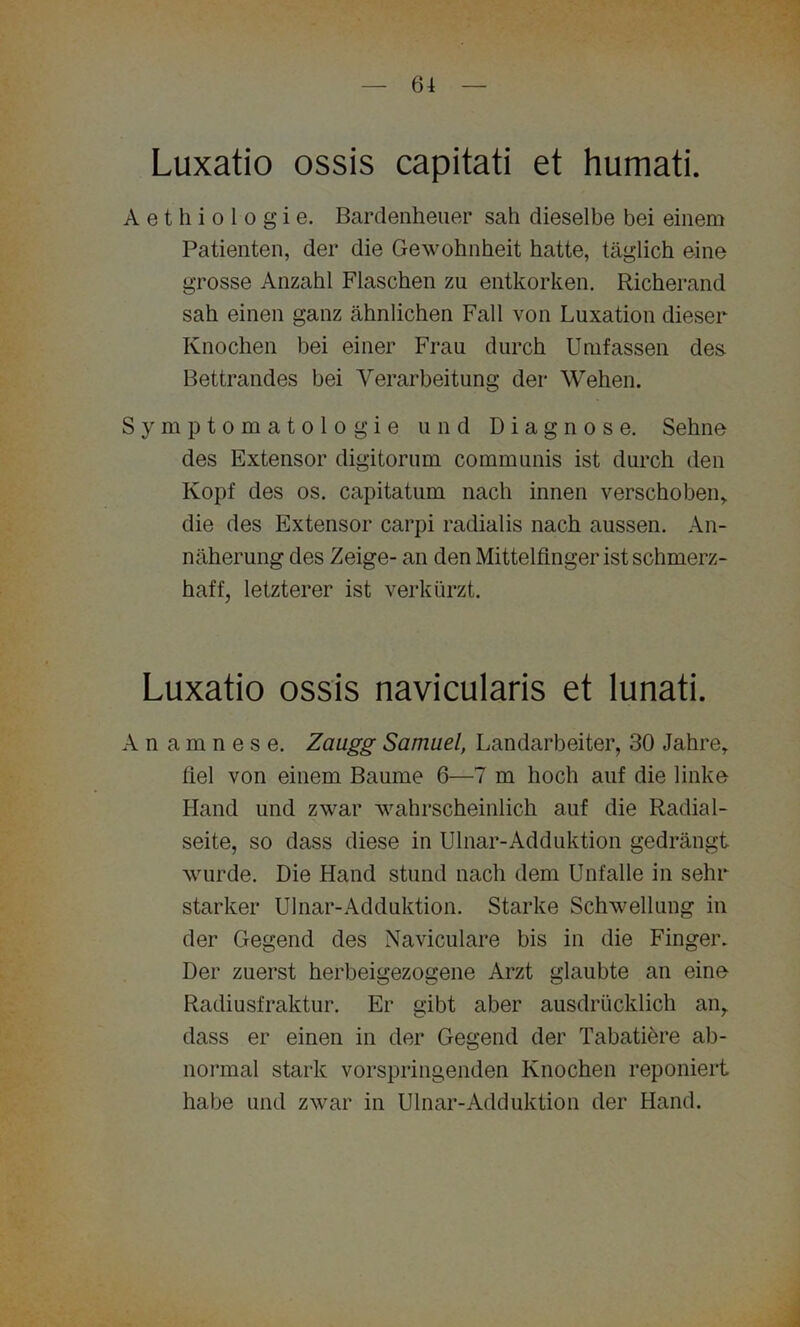 Luxatio ossis capitati et humati. Aethiologie. Bardenheuer sah dieselbe bei einem Patienten, der die Gewohnheit hatte, täglich eine grosse Anzahl Flaschen zu entkorken. Richerand sah einen ganz ähnlichen Fall von Luxation dieser Knochen bei einer Frau durch Umfassen des Bettrandes bei Verarbeitung der Wehen. Symptomatologie und Diagnose. Sehne des Extensor digitorum communis ist durch den Kopf des os. capitatum nach innen verschoben, die des Extensor carpi radialis nach aussen. An- näherung des Zeige- an den Mittelfinger ist schmerz- haft, letzterer ist verkürzt. Luxatio ossis navicularis et lunati. Anamnese. Zaugg Samuel, Landarbeiter, 30 Jahre, fiel von einem Baume 6—7 m hoch auf die linke Hand und zwar wahrscheinlich auf die Radial- seite, so dass diese in Ulnar-Adduktion gedrängt wurde. Die Hand stund nach dem Unfälle in sehr starker Ulnar-Adduktion. Starke Schwellung in der Gegend des Naviculare bis in die Finger. Der zuerst herbeigezogene Arzt glaubte an eine Radiusfraktur. Er gibt aber ausdrücklich an, dass er einen in der Gegend der Tabatiere ab- normal stark vorspringenden Knochen reponiert habe und zwar in Ulnar-Adduktion der Hand.