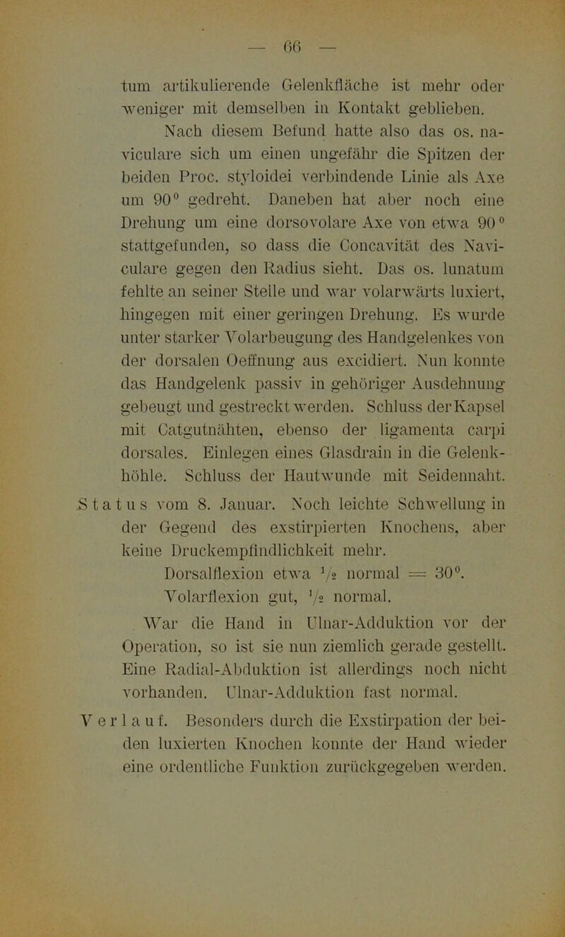 tum artikulierende Gelenkfläche ist mehr oder 'weniger mit demselben in Kontakt geblieben. Nach diesem Befund hatte also das os. na- viculare sich um eineu ungefähr die Spitzen der beiden Proc. styloidei verbindende Linie als Axe um 90° gedreht. Daneben hat aber noch eine Drehung um eine dorsovolare Axe von etwa 900 stattgefunden, so dass die Concavität des Navi- cnlare gegen den Radius sieht. Das os. lunatum fehlte an seiner Stelle und war volarwärts luxiert, hingegen mit einer geringen Drehung. Es wurde unter starker Volarbeugung des Handgelenkes von der dorsalen Oeffnung aus excidiert. Nun konnte das Handgelenk passiv in gehöriger Ausdehnung gebeugt und gestreckt werden. Schluss der Kapsel mit Catgutnähten, ebenso der ligamenta carpi dorsales. Einlegen eines Glasdrain in die Gelenk- höhle. Schluss der Hautwunde mit Seidennaht. .Status vom 8. Januar. Noch leichte Schwellung in der Gegend des exstirpierten Knochens, aber keine Druckempfindlichkeit mehr. Dorsalflexion etwa 72 normal = 30°. Volarflexion gut, J/2 normal. War die Hand in Ulnar-Adduktion vor der Operation, so ist sie nun ziemlich gerade gestellt. Eine Radial-Abduktion ist allerdings noch nicht vorhanden. Ulnar-Adduktion fast normal. V e r 1 a u f. Besonders durch die Exstirpation der bei- den luxierten Knochen konnte der Hand wieder eine ordentliche Funktion zurückgegeben werden.