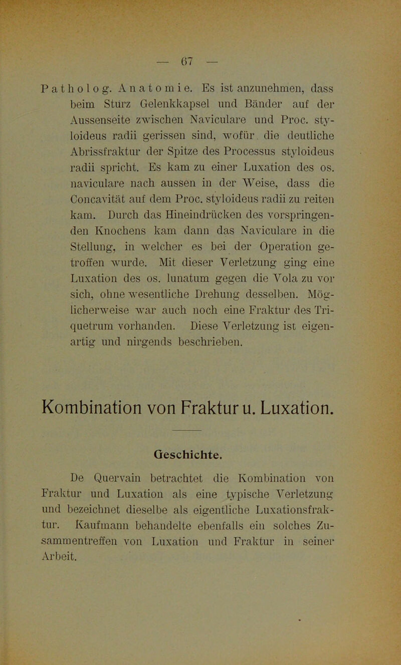 P a t h o 1 o g. A natomi e. Es ist anzunehmen, dass beim Sturz Gelenkkapsel und Bänder auf der Aussenseite zwischen Naviculare und Proc. sty- loideus radii gerissen sind, wofür die deutliche Abrissfraktur der Spitze des Processus styloideus radii spricht. Es kam zu einer Luxation des os. naviculare nach aussen in der Weise, dass die Concavität auf dem Proc. styloideus radii zu reiten kam. Durch das Hineindrücken des vorspringen- den Knochens kam dann das Naviculare in die Stellung, in welcher es bei der Operation ge- troffen wurde. Mit dieser Verletzung ging eine Luxation des os. lunatum gegen die Vola zu vor sich, ohne wesentliche Drehung desselben. Mög- licherweise war auch noch eine Fraktur des Tri- quetrum vorhanden. Diese Verletzung ist eigen- artig und nirgends beschrieben. Kombination von Fraktur u. Luxation. Geschichte. De Quervain betrachtet die Kombination von Fraktur und Luxation als eine typische Verletzung und bezeichnet dieselbe als eigentliche Luxationsfrak- tur. Kaufmann behandelte ebenfalls ein solches Zu- sammentreffen von Luxation und Fraktur in seiner Arbeit.