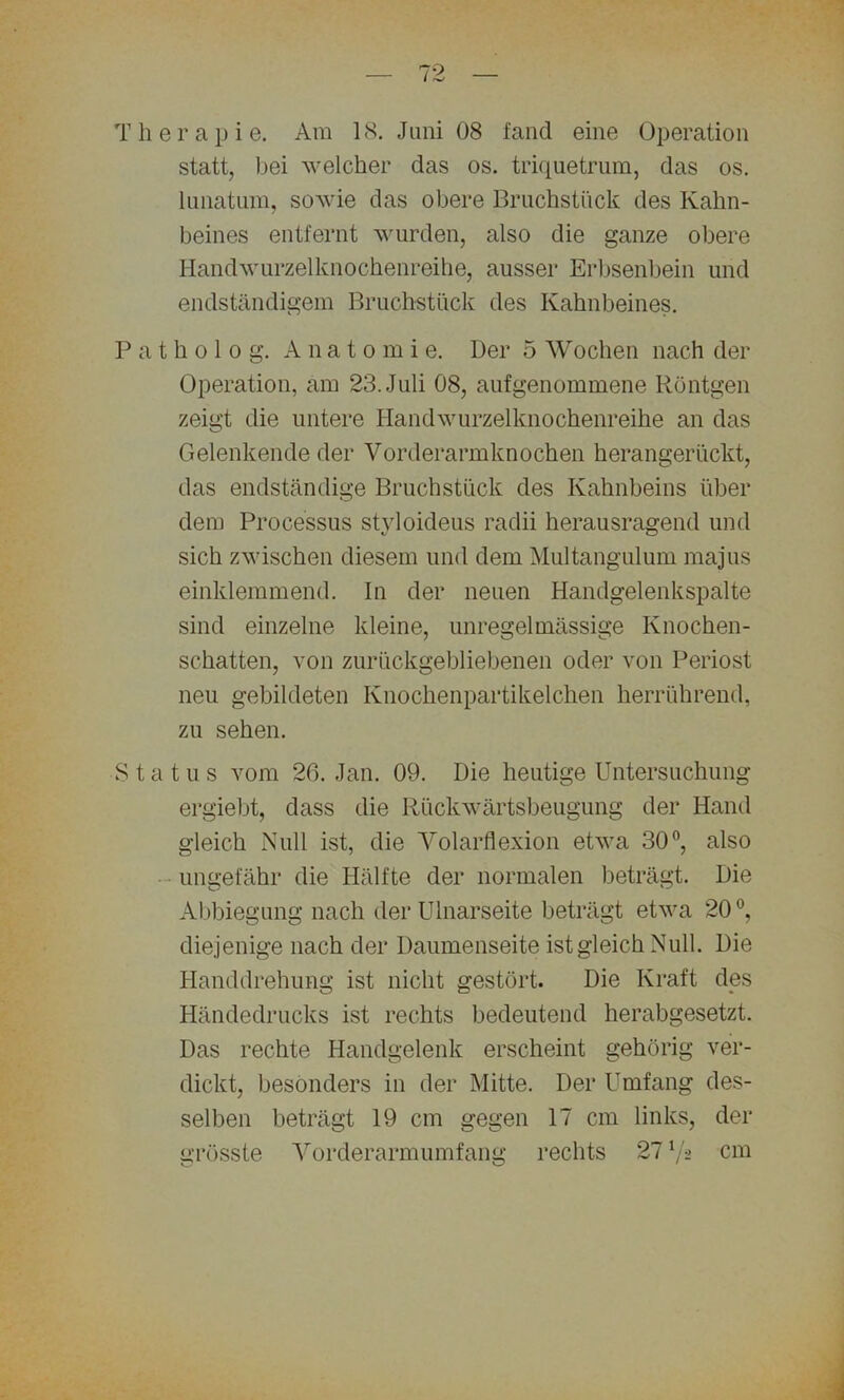 Therapie. Am 18. Juni 08 fand eine Operation statt, bei welcher das os. triquetrum, das os. lunatum, sowie das obere Bruchstück des Kahn- beines entfernt wurden, also die ganze obere Handwurzelknochenreihe, ausser Erbsenbein und endständigem Bruchstück des Kahnbeines. P a t h o 1 o g. Anato m i e. Der 5 Wochen nach der Operation, am 23. Juli 08, aufgenommene Röntgen zeigt die untere Handwurzelknochenreihe an das Gelenkende der Vorderarmknochen herangerückt, das endständige Bruchstück des Kahnbeins über dem Processus styloideus radii herausragend und sich zwischen diesem und dem Multangulum majus einklemmend. In der neuen Handgelenkspalte sind einzelne kleine, unregelmässige Knochen- schatten, von zurückgebliebenen oder von Periost neu gebildeten Knochenpartikelchen herrührend, zu sehen. Status vom 26. Jan. 09. Die heutige Untersuchung ergiebt, dass die Rückwärtsbeugung der Hand gleich Null ist, die Volarflexion etwa 30°, also ungefähr die Hälfte der normalen beträgt. Die Abbiegung nach der Ulnarseite beträgt etwa 20 °, diejenige nach der Daumenseite ist gleich Null. Die Handdrehung ist nicht gestört. Die Kraft des Händedrucks ist rechts bedeutend herabgesetzt. Das rechte Handgelenk erscheint gehörig ver- dickt, besonders in der Mitte. Der Umfang des- selben beträgt 19 cm gegen 17 cm links, der grösste Vorderarmumfang rechts 27 Vs cm