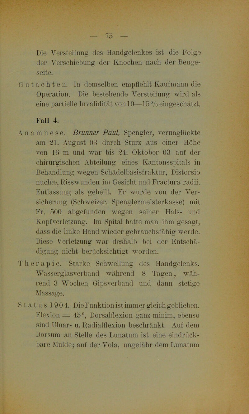 . — 75 — Die Versteifung des Handgelenkes ist die Folge der Verschiebung der Knochen nach der Beuge- seite. G u t a c h t e n. In demselben empfiehlt Kaufmann die Operation. Die bestehende Versteifung wird als eine partielle Invalidität von 10—15% eingeschätzt. Fall 4. A n a mnes e. Brunner Paul, Spengler, verunglückte am 21. August 03 durch Sturz aus einer Höhe von 16 m und war bis 24. Oktober 03 auf der chirurgischen Abteilung eines Kantonsspitals in Behandlung wegen Schädelbasisfraktur, Distorsio nuchse, Risswunden im Gesicht und Fractura radii. Entlassung als geheilt. Er wurde von der Ver- sicherung (Schweizer. Spenglermeisterkasse) mit Fr. 500 abgefunden wegen seiner Hals- und Kopfverletzung. Im Spital hatte man ihm gesagt, dass die linke Hand wieder gebrauchsfähig werde. Diese Verletzung war deshalb bei der Entschä- digung nicht berücksichtigt worden. T h e r a p i e. Starke Schwellung des Handgelenks. Wasserglasverband während 8 Tagen, wäh- rend 3 Wochen Gips verband und dann stetige Massage. Status 1904. Die Funktion ist immer gleich geblieben. Flexion = 45°, Dorsalflexion ganz minim, ebenso sind Ulnar- u. Radialflexion beschränkt. Auf dem Dorsum an Stelle des Lunatum ist eine eindrück - bare Mulde; auf der Vola, ungefähr dem Lunatum