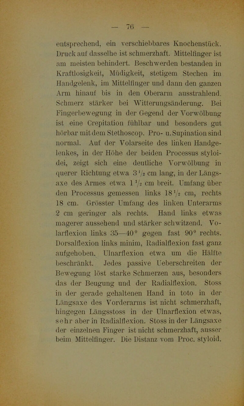 76 entsprechend, ein verschiebbares Knochenstück. Druck auf dasselbe ist schmerzhaft. Mittelfinger ist am meisten behindert. Beschwerden bestanden in Kraftlosigkeit, Müdigkeit, stetigem Stechen im Handgelenk, im Mittelfinger und dann den ganzen Arm hinauf bis in den Oberarm ausstrahlend. Schmerz stärker bei Witterungsänderung. Bei Fingerbewegung in der Gegend der Vorwölbung ist eine Crepitation fühlbar und besonders gut hörbar mit dem Stethoscop. Pro- u. Supination sind normal. Auf der Volarseite des linken Handge- lenkes, in der Höhe der beiden Processus styloi- dei, zeigt sich eine deutliche Vorwölbung in querer Richtung etwa 3 */* cm lang, in der Längs- axe des Armes etwa 1 */* cm breit. Umfang über den Processus gemessen links 18 72 cm, rechts 18 cm. Grösster Umfang des linken Unterarms 2 cm geringer als rechts. Hand links etwas magerer aussehend und stärker schwitzend. Vo- larflexion links 35—40° gegen fast 90° rechts. Dorsalflexion links minim, Radialflexion fast ganz aufgehoben. Ulnarflexion etwa um die Hälfte beschränkt. Jedes passive Ueberschreiten der Bewegung löst starke Schmerzen aus, besonders das der Beugung und der Radialflexion. Stoss in der gerade gehaltenen Hand in toto in der Längsaxe des Vorderarms ist nicht schmerzhaft, hingegen Längsstoss in der Ulnarflexion etwas, sehr aber in Radialflexion. Stoss in der Längsaxe der einzelnen Finger ist nicht schmerzhaft, ausser beim Mittelfinger. Die Distanz vom Proc. styloid.