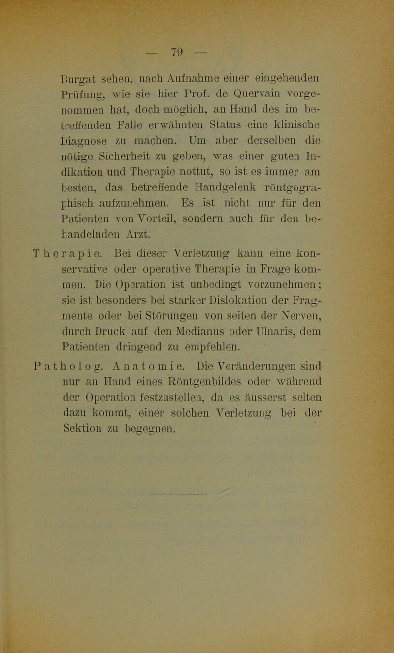 Burgat sehen, nach Aufnahme einer eingehenden Prüfung, wie sie hier Prof, de Quervain vorge- nommen hat, doch möglich, an Hand des im be- treffenden Falle erwähnten Status eine klinische Diagnose zu machen. Um aber derselben die nötige Sicherheit zu geben, was einer guten In- dikation und Therapie nottut, so ist es immer am besten, das betreffende Handgelenk röntgogra- phisch aufzunehmen. Es ist nicht nur für den Patienten von Vorteil, sondern auch für den be- handelnden Arzt. Therapie. Bei dieser Verletzung kann eine kon- servative oder operative Therapie in Frage kom- men. Die Operation ist unbedingt vorzunehmen; sie ist besonders bei starker Dislokation der Frag- mente oder bei Störungen von seiten der Nerven, durch Druck auf den Medianus oder Ulnaris, dem Patienten dringend zu empfehlen. P a t h o 1 o g. Anatomie. Die Veränderungen sind nur an Hand eines Röntgenbildes oder während der Operation festzustellen, da es äusserst selten dazu kommt, einer solchen Verletzung bei der Sektion zu begegnen.