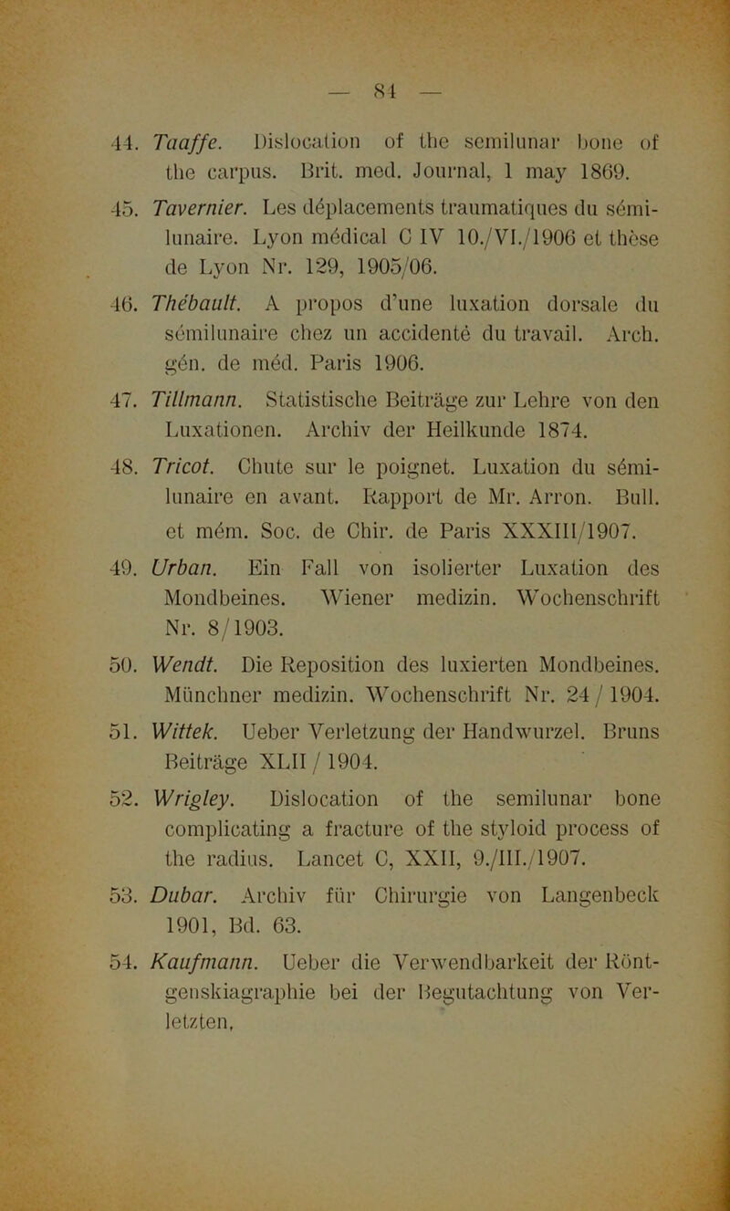 81 44. Taaffe. Dislocalion of the semilunar bone of the carpus. Brit. med. Journal, 1 may 1869. 45. Tavernier. Les däplacements traumatiques du sömi- lunaire. Lyon medical C IV 10./VI./1906 et these de Lyon Nr. 129, 1905/06. 46. Thebault A propos d’une luxation dorsale du semilunaire chez un accidente du travail. Arch. gen. de med. Paris 1906. 47. Tillmann. Statistische Beiträge zur Lehre von den Luxationen. Archiv der Heilkunde 1874. 48. Tricot. Chute sur le poignet. Luxation du sömi- lunaire en avant. Rapport de Mr. Arron. Bull, et mdm. Soc. de Chir. de Paris XXXIII/1907. 49. Urban. Ein Fall von isolierter Luxation des Mondbeines. Wiener medizin. Wochenschrift Nr. 8/1903. 50. Wenclt. Die Reposition des Fixierten Mondbeines. Münchner medizin. Wochenschrift Nr. 24 / 1904. 51. Wittek. Ueber Verletzung der Handwurzel. Bruns Beiträge XLII/ 1904. 52. Wrigley. Dislocation of the semilunar bone complicating a fracture of the styloid process of the radius. Lancet C, XXII, 9./III./1907. 53. Dubar. Archiv für Chirurgie von Langenbeck 1901, Bd. 63. 54. Kaufmann. Ueber die Verwendbarkeit der Rönt- genskiagraphie bei der Begutachtung von Ver- letzten,