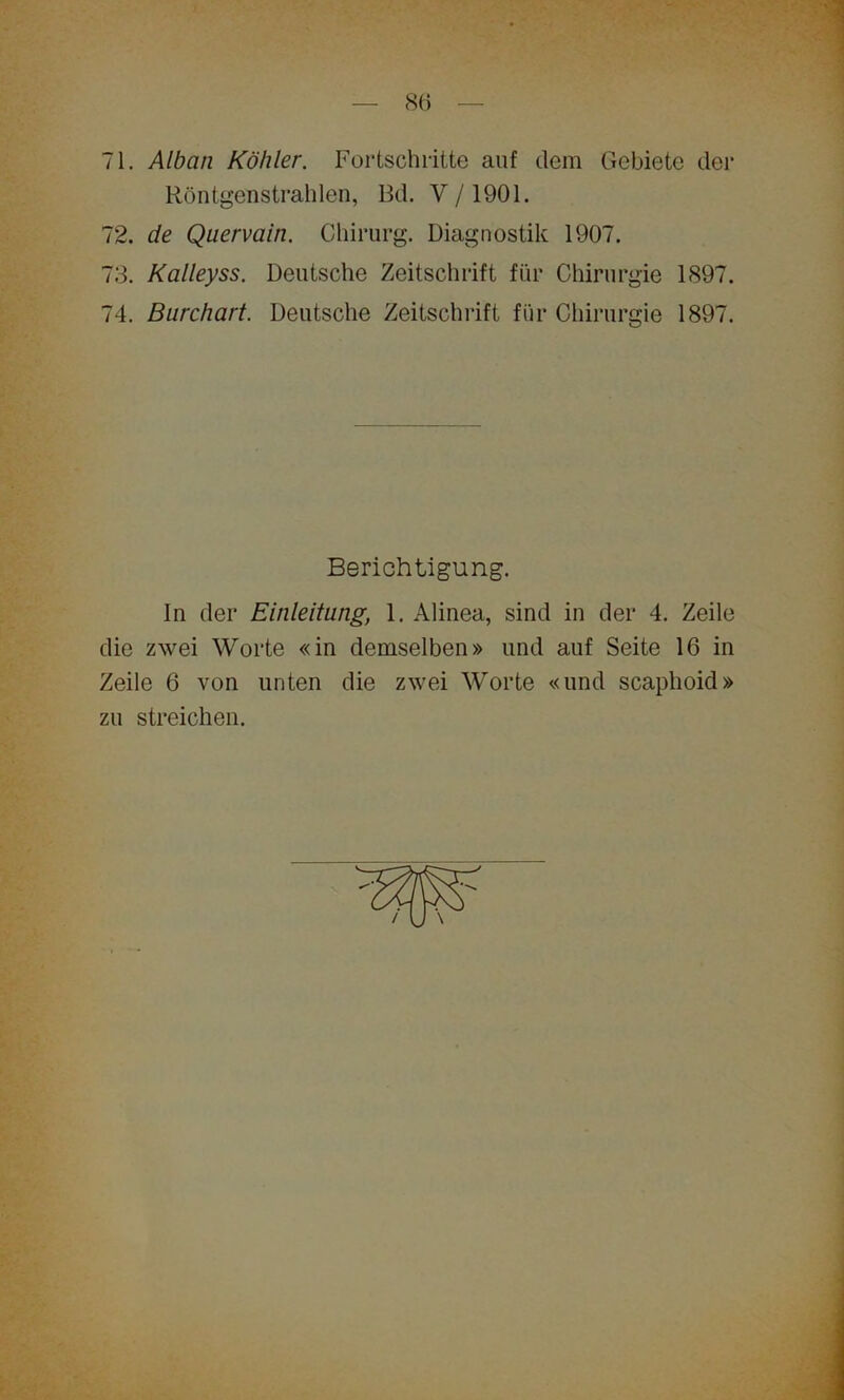 71. Alban Köhler. Fortschritte auf dem Gebiete der Röntgenstrahlen, Bd. V/1901. 72. de Quervain. Chirurg. Diagnostik 1907. 73. Kalleyss. Deutsche Zeitschrift für Chirurgie 1897. 74. Burchart. Deutsche Zeitschrift für Chirurgie 1897. In der Einleitung, 1. Alinea, sind in der 4. Zeile die zwei Worte «in demselben» und auf Seite 16 in Zeile 6 von unten die zwei Worte «und scaphoid» zu streichen. Berichtigung.