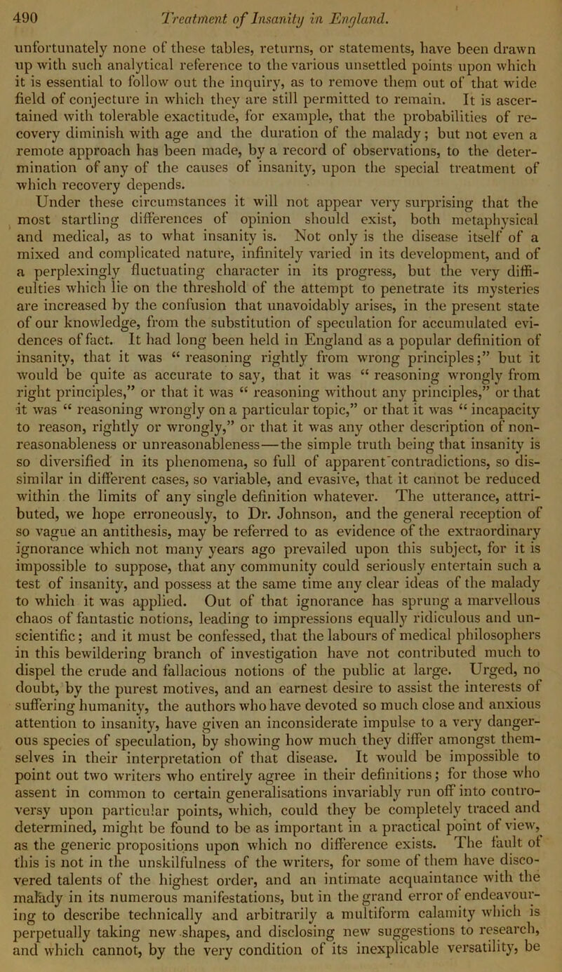 unfortunately none of these tables, returns, or statements, have been drawn up with such analytical reference to the various unsettled points upon which it is essential to follow out the inquiry, as to remove them out of that wide field of conjecture in which they are still permitted to remain. It is ascer- tained with tolerable exactitude, for example, that the probabilities of re- covery diminish with age and the duration of the malady; but not even a remote approach has been made, by a record of observations, to the deter- mination of any of the causes of insanity, upon the special treatment of which recovery depends. Under these circumstances it will not appear very surprising that the most startling differences of opinion should exist, both metaphysical and medical, as to what insanity is. Not only is the disease itself of a mixed and complicated nature, infinitely varied in its development, and of a perplexingly fluctuating character in its progress, but the very diffi- culties which lie on the threshold of the attempt to penetrate its mysteries are increased by the confusion that unavoidably arises, in the present state of our knowledge, from the substitution of speculation for accumulated evi- dences of fact. It had long been held in England as a popular definition of insanity, that it was “ reasoning rightly from wrong principles;” but it would be quite as accurate to say, that it was “ reasoning wrongly from right principles,” or that it was “ reasoning without any principles,” or that •it was “ reasoning wrongly on a particular topic,” or that it was “ incapacity to reason, rightly or wrongly,” or that it was any other description of non- reasonableness or unreasonableness—the simple truth being that insanity is so diversified in its phenomena, so full of apparent'contradictions, so dis- similar in different cases, so variable, and evasive, that it cannot be reduced within the limits of any single definition whatever. The utterance, attri- buted, we hope erroneously, to Dr. Johnson, and the general reception of so vague an antithesis, may be referred to as evidence of the extraordinary ignorance which not many years ago prevailed upon this subject, for it is impossible to suppose, that any community could seriously entertain such a test of insanity, and possess at the same time any clear ideas of the malady to which it was applied. Out of that ignorance has sprung a marvellous chaos of fantastic notions, leading to impressions equalty ridiculous and un- scientific ; and it must be confessed, that the labours of medical philosophers in this bewildering branch of investigation have not contributed much to dispel the crude and fallacious notions of the public at large. Urged, no doubt, by the purest motives, and an earnest desire to assist the interests of suffering humanity, the authors who have devoted so much close and anxious attention to insanity, have given an inconsiderate impulse to a very danger- ous species of speculation, by showing how much they differ amongst them- selves in their interpretation of that disease. It would be impossible to point out two writers who entirely agree in their definitions; for those who assent in common to certain generalisations invariably run off* into contro- versy upon particular points, which, could they be completely traced and determined, might be found to be as important in a practical point of view, as the generic propositions upon which no difference exists. The fault of this is not in the unskilfulness of the writers, for some of them have disco- vered talents of the highest order, and an intimate acquaintance Avitli the malady in its numerous manifestations, but in the grand error of endeavour- ing to describe technically and arbitrai'ily a multiform calamity Avhich is perpetually taking new shapes, and disclosing new suggestions to research, and which cannot, by the very condition of its inexplicable versatility, be