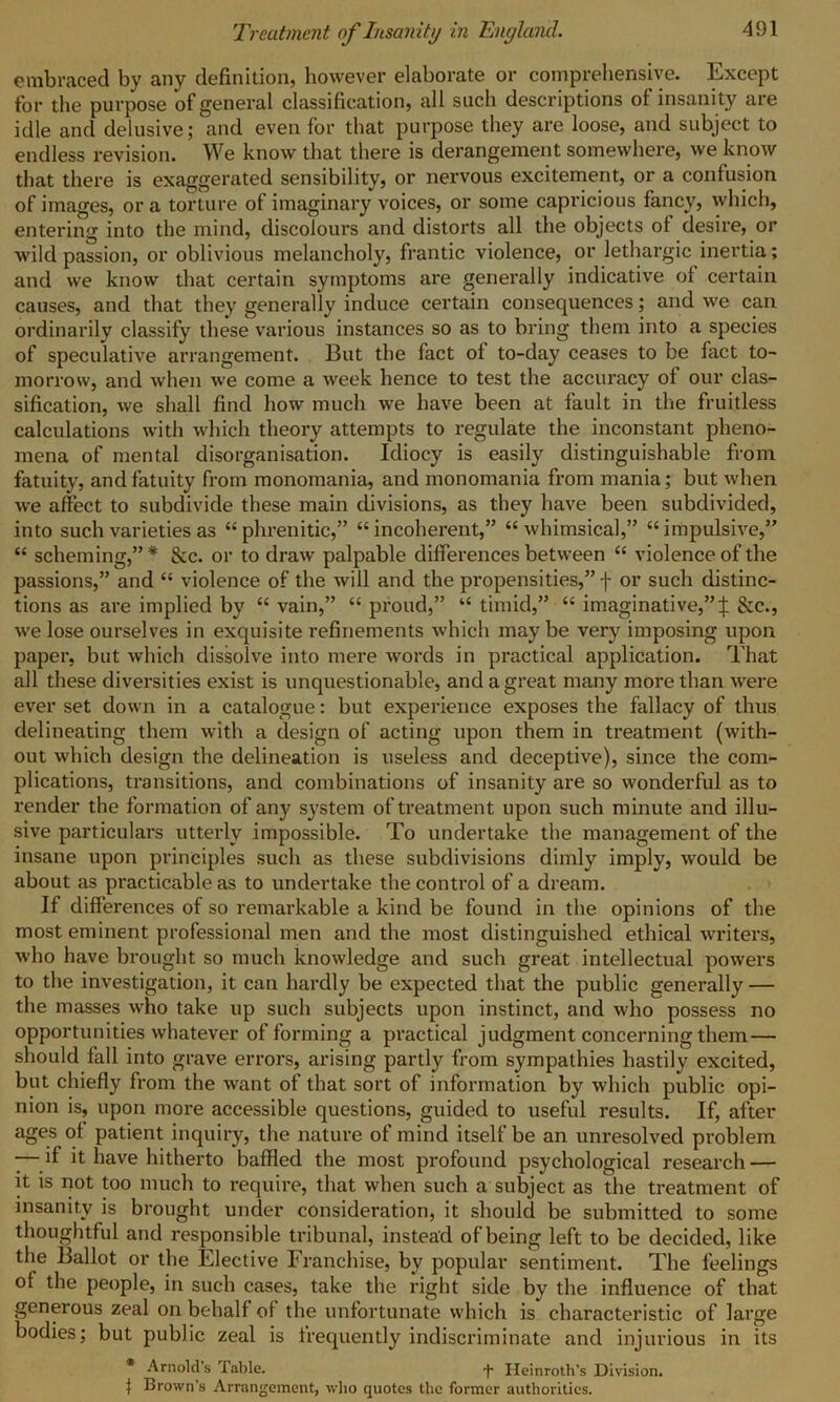 embraced by any definition, however elaborate or comprehensive. Except for the purpose of general classification, all such descriptions of insanity are idle and delusive; and even for that purpose they are loose, and subject to endless revision. We know that there is derangement somewhere, we know that there is exaggerated sensibility, or nervous excitement, or a confusion of images, or a torture of imaginary voices, or some capricious fancy, which, entering into the mind, discolours and distorts all the objects of desire, or wild passion, or oblivious melancholy, frantic violence, or lethargic inertia; and we know that certain symptoms are generally indicative of certain causes, and that they generally induce certain consequences; and we can ordinarily classify these various instances so as to bring them into a species of speculative arrangement. But the fact of to-day ceases to be fact to- morrow, and when we come a week hence to test the accuracy of our clas- sification, we shall find how much we have been at fault in the fruitless calculations with which theory attempts to regulate the inconstant pheno- mena of mental disorganisation. Idiocy is easily distinguishable from fatuity, and fatuity from monomania, and monomania from mania; but when we affect to subdivide these main divisions, as they have been subdivided, into such varieties as “ phrenitic,” “incoherent,” “whimsical,” “impulsive,” “ scheming,”* See. or to draw palpable differences between “ violence of the passions,” and “ violence of the will and the propensities,”! or such distinc- tions as are implied by “ vain,” “ proud,” “ timid,” “ imaginative,”! &c., we lose ourselves in exquisite refinements which maybe very imposing upon paper, but which dissolve into mere words in practical application. That all these diversities exist is unquestionable, and a great many more than were ever set down in a catalogue: but experience exposes the fallacy of thus delineating them with a design of acting upon them in treatment (with- out which design the delineation is useless and deceptive), since the com- plications, transitions, and combinations of insanity are so wonderful as to render the formation of any system of treatment upon such minute and illu- sive particulars utterly impossible. To undertake the management of the insane upon principles such as these subdivisions dimly imply, would be about as practicable as to undertake the control of a dream. If differences of so remarkable a kind be found in the opinions of the most eminent professional men and the most distinguished ethical writei’s, who have brought so much knowledge and such great intellectual powers to the investigation, it can hardly be expected that the public generally — the masses who take up such subjects upon instinct, and who possess no opportunities whatever of forming a practical judgment concerning them— should fall into grave errors, arising partly from sympathies hastily excited, but chiefly from the want of that sort of information by which public opi- nion is, upon more accessible questions, guided to useful results. If, after ages of patient inquiry, the nature of mind itself be an unresolved problem -—if it have hitherto baffled the most profound psychological research — it is not too much to require, that when such a subject as the treatment of insanity is brought under consideration, it should be submitted to some thoughtful and responsible tribunal, instead of being left to be decided, like the Ballot or the Elective Franchise, by popular sentiment. The feelings of the people, in such cases, take the right side by the influence of that generous zeal on behalf of the unfortunate which is characteristic of large bodies; but public zeal is frequently indiscriminate and injurious in its * Arnold’s Table. -f- Heinroth's Division. | Brown's Arrangement, who quotes the former authorities.