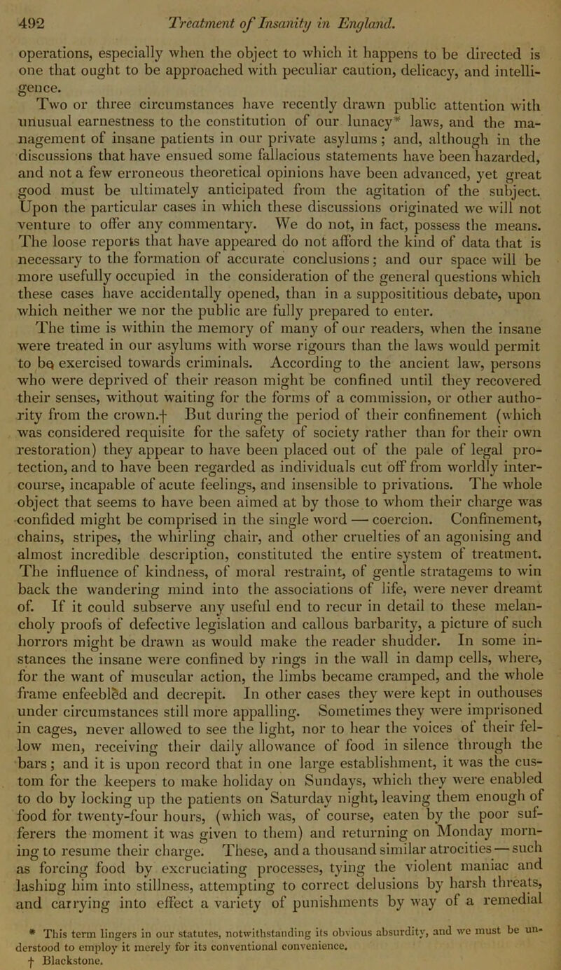 operations, especially when the object to which it happens to be directed is one that ought to be approached with peculiar caution, delicacy, and intelli- gence. Two or three circumstances have recently drawn public attention with miusual earnestness to the constitution of our lunacy* laws, and the ma- nagement of insane patients in our private asylums ; and, although in the discussions that have ensued some fallacious statements have been hazarded, and not a few erroneous theoretical opinions have been advanced, yet great good must be ultimately anticipated from the agitation of the subject. Upon the particular cases in which these discussions originated we will not venture to offer any commentary. We do not, in fact, possess the means. The loose reports that have appeared do not afford the kind of data that is necessary to the formation of accurate conclusions; and our space will be more usefully occupied in the consideration of the general questions which these cases have accidentally opened, than in a supposititious debate, upon which neither we nor the public are fully prepared to enter. The time is within the memory of many of our readers, when the insane were treated in our asylums with worse rigours than the laws would permit to bq exercised towards criminals. According to the ancient law, persons who were deprived of their reason might be confined until they recovered their senses, without waiting for the forms of a commission, or other autho- rity from the crown.-}- But during the period of their confinement (which was considered requisite for the safety of society rather than for their own restoration) they appear to have been placed out of the pale of legal pro- tection, and to have been regarded as individuals cut off from worldly inter- course, incapable of acute feelings, and insensible to privations. The whole object that seems to have been aimed at by those to whom their charge was confided might be comprised in the single word — coercion. Confinement, chains, stripes, the whirling chair, and other cruelties of an agonising and almost incredible description, constituted the entire system of treatment. The influence of kindness, of moral restraint, of gentle stratagems to win back the wandering mind into the associations of life, were never dreamt of. If it could subserve any useful end to recur in detail to these melan- choly proofs of defective legislation and callous barbarity, a picture of such horrors might be drawn as would make the reader shudder. In some in- stances the insane were confined by rings in the wall in damp cells, Avhere, for the want of muscular action, the limbs became cramped, and the whole frame enfeebled and decrepit. In other cases they were kept in outhouses under circumstances still more appalling. Sometimes they were imprisoned in cages, never allowed to see the light, nor to hear the voices ot their fel- low men, receiving their daily allowance of food in silence through the bars; and it is upon record that in one large establishment, it was the cus- tom for the keepers to make holiday on Sundays, which they were enabled to do by locking up the patients on Saturday night, leaving them enough of food for twenty-four hours, (which was, of course, eaten by the poor suf- ferers the moment it was given to them) and returning on Monday morn- ing to resume their charge. These, and a thousand similar atrocities — such as forcing food by excruciating processes, tying the violent maniac and lashing him into stillness, attempting to correct delusions by harsh threats, and carrying into effect a variety of punishments by way of a remedial * This term lingers in our statutes, notwithstanding its obvious absurdity, and wc must be un- derstood to employ it merely for its conventional convenience. f Blackstone.