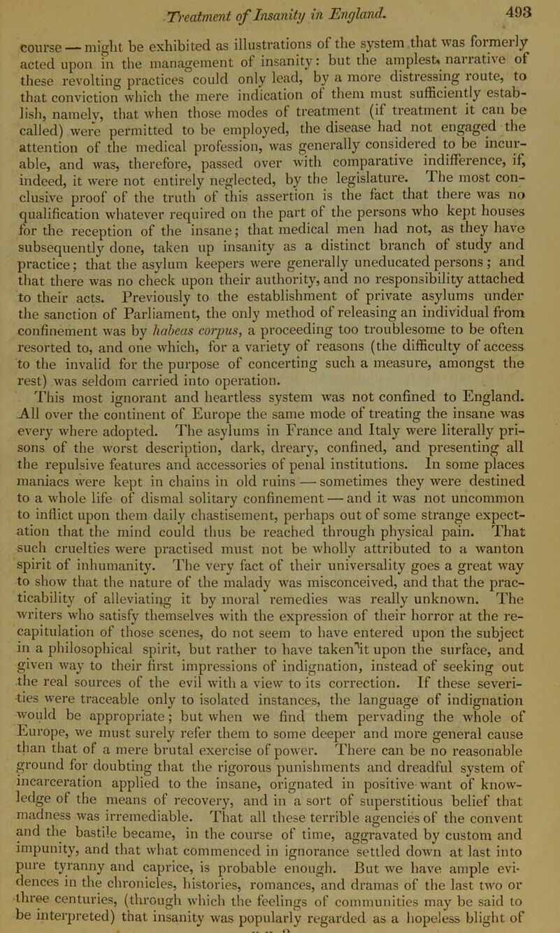 course — might be exhibited as illustrations ol the system that was foimeily acted upon in the management of insanity: but the amplest* naiiati\e of these revolting practices could only lead, by a more distressing loute, to that conviction which the mere indication ot them must sufficiently estab- lish, namely, that when those modes of treatment (if treatment it can be called) were permitted to be employed, the disease had not engaged the attention of the medical profession, was generally considered to be incur- able, and was, therefore, passed over with comparative indifference, if, indeed, it were not entirely neglected, by the legislature. 1 he most con- clusive proof of the truth of this assertion is the fact that there was no qualification whatever required on the part ol the persons who kept houses for the reception of the insane; that medical men had not, as they have subsequently done, taken up insanity as a distinct branch of study and practice; that the asylum keepers were generally uneducated persons ; and that there was no check upon their authority, and no responsibility attached to their acts. Previously to the establishment of private asylums under the sanction of Parliament, the only method of releasing an individual from confinement was by habeas corpus, a proceeding too troublesome to be often resorted to, and one which, for a variety of reasons (the difficulty of access to the invalid for the purpose of concerting such a measure, amongst the rest) was seldom carried into operation. This most ignorant and heartless system was not confined to England. All over the continent of Europe the same mode of treating the insane was every where adopted. The asylums in France and Italy were literally pri- sons of the worst description, dark, dreary, confined, and presenting all the repulsive features and accessories of penal institutions. In some places maniacs were kept in chains in old ruins — sometimes they were destined to a whole life of dismal solitary confinement — and it was not uncommon to inflict upon them daily chastisement, perhaps out of some strange expect- ation that the mind could thus be reached through physical pain. That such cruelties were practised must not be wholly attributed to a wanton spirit of inhumanity. The very fact of their universality goes a great way to show that the nature of the malady was misconceived, and that the prac- ticability of alleviating it by moral remedies was really unknown. The writers who satisfy themselves with the expression of their horror at the re- capitulation of those scenes, do not seem to have entered upon the subject in a philosophical spirit, but rather to have takennit upon the surface, and given way to their first impressions of indignation, instead of seeking out the real sources of the evil with a view to its correction. If these severi- ties were traceable only to isolated instances, the language of indignation would be appropriate; but when we find them pervading the whole of Europe, we must surely refer them to some deeper and more general cause than that of a mere brutal exercise of power. There can be no reasonable ground for doubting that the rigorous punishments and dreadful system of incarceration applied to the insane, orignated in positive want of know- ledge of the means of recovery, and in a sort of superstitious belief that madness was irremediable. That all these terrible agencies of the convent and the bastile became, in the course of time, aggravated by custom and impunity, and that what commenced in ignorance settled down at last into pure tyranny and caprice, is probable enough. But we have ample evi- dences in the chronicles, histories, romances, and dramas of the last two or three centuries, (through which the feelings of communities may be said to be interpreted) that insanity was popularly regarded as a hopeless blight of