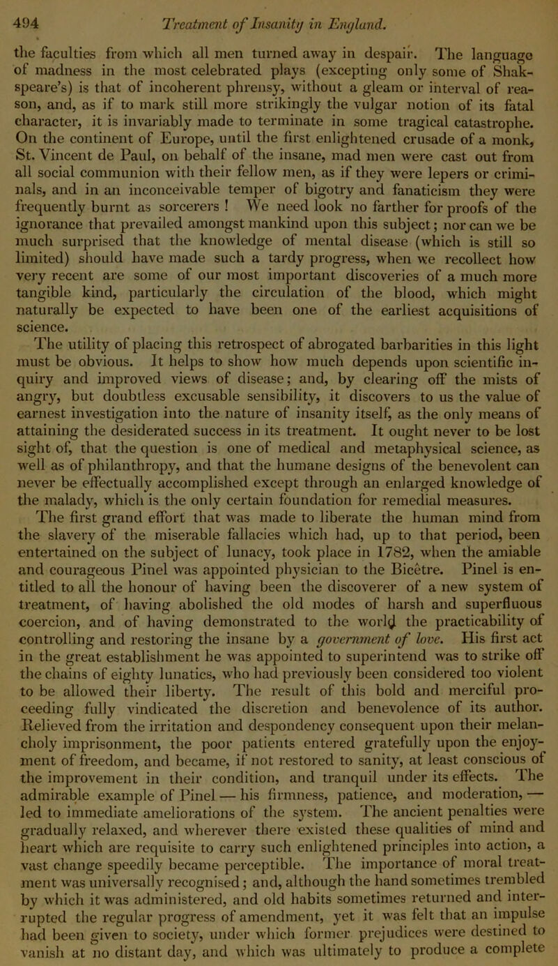 the faculties from which all men turned away in despair. The language of madness in the most celebrated plays (excepting only some of Shak- speare’s) is that of incoherent phrensy, without a gleam or interval of rea- son, and, as if to mark still more strikingly the vulgar notion of its fatal character, it is invariably made to terminate in some tragical catastrophe. On the continent of Europe, until the first enlightened crusade of a monk, St. Vincent de Paul, on behalf of the insane, mad men were cast out from all social communion with their fellow men, as if they were lepers or crimi- nals, and in an inconceivable temper of bigotry and fanaticism they were frequently burnt as sorcerers ! We need look no farther for proofs of the ignorance that prevailed amongst mankind upon this subject; nor can we be much surprised that the knowledge of mental disease (which is still so limited) should have made such a tardy progress, when we recollect how very recent are some of our most important discoveries of a much more tangible kind, particularly the circulation of the blood, which might naturally be expected to have been one of the earliest acquisitions of science. The utility of placing this retrospect of abrogated barbarities in this light must be obvious. It helps to show how much depends upon scientific in- quiry and improved views of disease; and, by clearing off the mists of angry, but doubtless excusable sensibility, it discovers to us the value of earnest investigation into the nature of insanity itself, as the only means of attaining the desiderated success in its treatment. It ought never to be lost sight of, that the question is one of medical and metaphysical science, as well as of philanthropy, and that the humane designs of the benevolent can never be effectually accomplished except through an enlarged knowledge of the malady, which is the only certain foundation for remedial measures. The first grand effort that was made to liberate the human mind from the slavery of the miserable fallacies which had, up to that period, been entertained on the subject of lunacy, took place in 1782, -when the amiable and courageous Pinel was appointed physician to the Bicetre. Pinel is en- titled to all the honour of having been the discoverer of a new system of treatment, of having abolished the old modes of harsh and superfluous coercion, and of having demonstrated to the world the practicability of controlling and restoring the insane by a government of love. His first act in the great establishment he was appointed to superintend was to strike off the chains of eighty lunatics, who had previously been considered too violent to be allowed their liberty. The result of this bold and merciful pro- ceeding fully vindicated the discretion and benevolence of its author. Relieved from the irritation and despondency consequent upon their melan- choly imprisonment, the poor patients entered gratefully upon the enjoy- ment of freedom, and became, if not restored to sanity, at least conscious ot the improvement in their condition, and tranquil under its effects. The admirable example of Pinel — his firmness, patience, and moderation, — led to immediate ameliorations of the system. The ancient penalties were gradually relaxed, and wherever there existed these qualities of mind and heart which are requisite to carry such enlightened principles into action, a vast change speedily became perceptible. The importance of moral treat- ment was universally recognised; and, although the hand sometimes trembled by which it was administered, and old habits sometimes returned and inter- rupted the regular progress of amendment, yet it was felt that an impulse had been given to society, under which former prejudices were destined to vanish at no distant day, and which was ultimately to produce a complete
