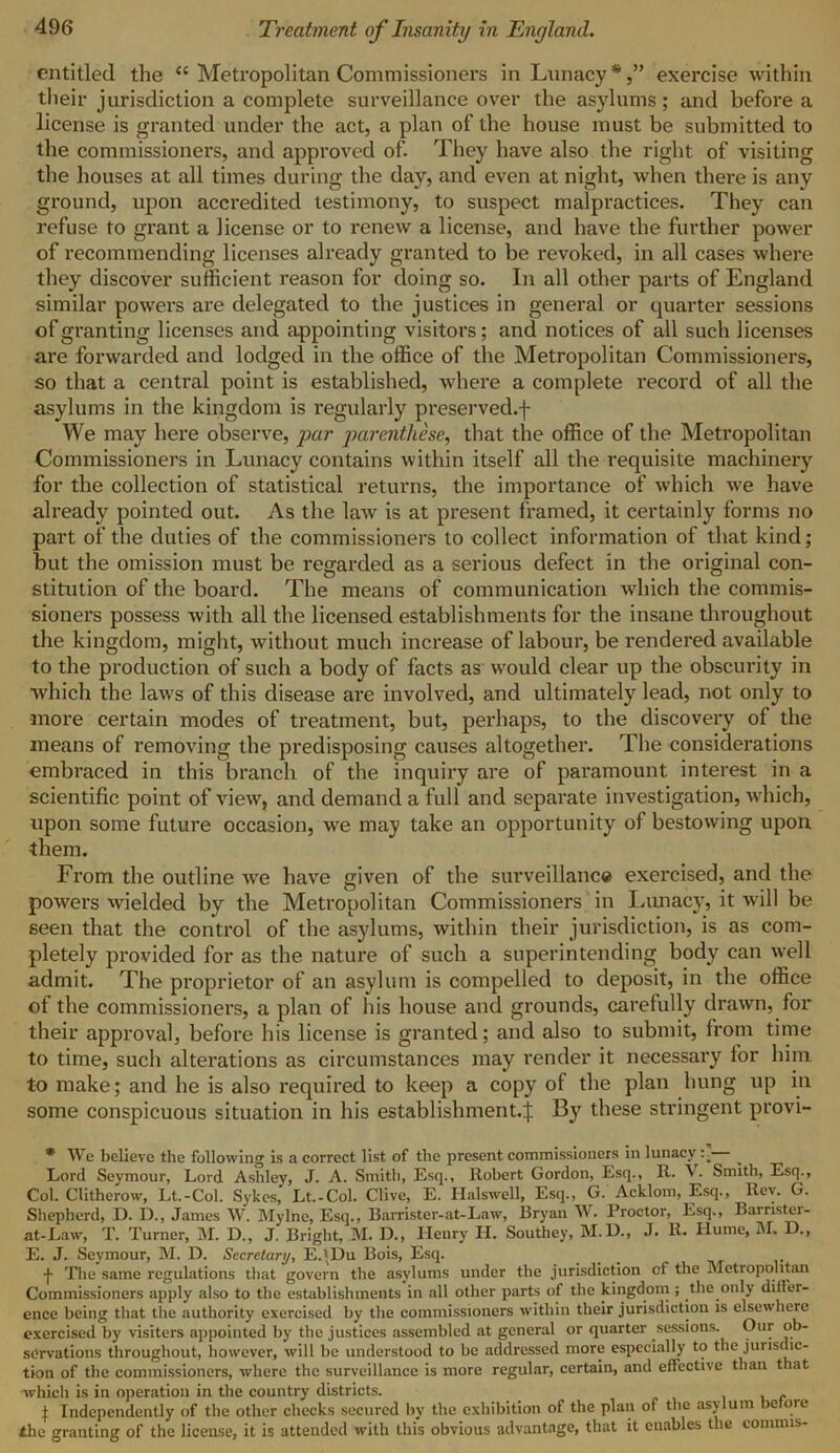 entitled the c< Metropolitan Commissioners in Lunacy*,” exercise within their jurisdiction a complete surveillance over the asylums; and before a license is granted under the act, a plan of the house must be submitted to the commissioners, and approved of. They have also the right of visiting the houses at all times during the day, and even at night, when there is any ground, upon accredited testimony, to suspect malpractices. They can refuse to grant a license or to renew a license, and have the further power of recommending licenses already granted to be revoked, in all cases where they discover sufficient reason for doing so. In all other parts of England similar powers are delegated to the justices in general or quarter sessions of granting licenses and appointing visitors; and notices of all such licenses are forwarded and lodged in the office of the Metropolitan Commissioners, so that a central point is established, where a complete record of all the asylums in the kingdom is regularly preserved.f We may here observe, par parenthese, that the office of the Metropolitan Commissioners in Lunacy contains within itself all the requisite machinery for the collection of statistical returns, the importance of which we have already pointed out. As the law is at present framed, it certainly forms no part of the duties of the commissioners to collect information of that kind; but the omission must be regarded as a serious defect in the original con- stitution of the board. The means of communication which the commis- sioners possess with all the licensed establishments for the insane throughout the kingdom, might, without much increase of labour, be rendered available to the production of such a body of facts as would clear up the obscurity in which the laws of this disease are involved, and ultimately lead, not only to •more certain modes of treatment, but, perhaps, to the discovery of the means of removing the predisposing causes altogether. The considerations embraced in this branch of the inquiry are of paramount interest in a scientific point of view, and demand a full and separate investigation, which, upon some future occasion, we may take an opportunity of bestowing upon them. From the outline we have given of the surveillance exercised, and the powers wielded by the Metropolitan Commissioners in Lunacy, it will be seen that the control of the asylums, within their jurisdiction, is as com- pletely provided for as the nature of such a superintending body can well admit. The proprietor of an asylum is compelled to deposit, in the office of the commissioners, a plan of his house and grounds, carefully drawn, for their approval, before his license is granted; and also to submit, from time to time, such alterations as circumstances may render it necessary for him to make; and he is also required to keep a copy of the plan hung up in some conspicuous situation in his establishment.^; By these stringent provi- * We believe the following is a correct list of the present commissioners in lunacy Lord Seymour, Lord Ashley, J. A. Smith, Esq., Robert Gordon, Esq., R. V. Smith, Esq., Col. Clitherow, Lt.-Col. Sykes, Lt.-Col. Clive, E. Halswell, Esq., G. Acklom, Esq., Rev. G. Shepherd, D. D., James W. Mylne, Esq., Barrister-at-Law, Bryan W. Proctor, Esq,, Barrister- at-Law, T. Turner, M. D., J. Bright, M. D., Henry H. Southey, M.D., J. R. Hume, M. D., E. J. Seymour, M. D. Secretary, EjDu Bois, Esq. •j* The same regulations that govern the asylums under the jurisdiction of the Metropolitan Commissioners apply also to the establishments in all other parts of the kingdom ; the only differ- ence being that the authority exercised by the commissioners within their jurisdiction is elsewhere exercised by visiters appointed by the justices assembled at general or quarter sessions. Our ob- servations throughout, however, will be understood to be addressed more especially to the jurisdic- tion of the commissioners, where the surveillance is more regular, certain, and effective than that •which is in operation in the country districts. . \ Independently of the other checks secured by the exhibition of the plan of the asylum betore ihe granting of the license, it is attended with this obvious advantage, that it enables the commis-