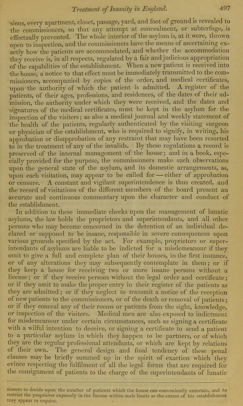sions, every apartment, closet, passage, yard, and foot of ground is revealed to the commissioners, so that any attempt at concealment, or subterfuge, is effectually prevented. The whole interior of the asylum is, at it were, thrown open to inspection, and the commissioners have the means of ascertaining ex- actly how the patients are accommodated, and whether the accommodation they receive is, in all respects, regulated by a fair and judicious appropriation of the capabilities of the establishment. When a new patient is received into the house, a notice to that effect must be immediately transmitted to the com- missioners, accompanied by copies of the order, and medical certificates, upon the authority of which the patient is admitted. A register of the patients, of their ages, professions, and residences, of the dates of their ad- mission, the authority under which they were received, and the dates and signatures of the medical certificates, must be kept in the asylum for the inspection of the visiters; as also a medical journal and weekly statement of the health of the patients, regularly authenticated by the visiting surgeon or physician of the establishment, who is required to signify, in writing, his approbation or disapprobation of any restraint that may have been resorted to in the treatment of any of the invalids. By these regulations a record is preserved of the internal management of the house; and in a book, espe- cially provided for the purpose, the commissioners make such observations upon the general state of the asylum, and its domestic arrangements, as, upon each visitation, may appear to be called for — either of approbation or censure. A constant and vigilant superintendence is thus created, and the record of visitations of the different members of the board present an accurate and continuous commentary upon the character and conduct of the establishment. In addition to these immediate checks upon the management of lunatic asylums, the law holds the proprietors and superintendants, and all other persons who may become concerned in the detention of an individual de- clared or supposed to be insane, responsible in severe consequences upon various grounds specified by the act. For example, proprietors or super- intendants of asylums are liable to be indicted for a misdemeanour if they omit to give a full and complete plan of their houses, in the first instance, or of any alterations they may subsequently contemplate in them; or if they keep a house for receiving two or more insane persons without a license; or if they receive persons without the legal order and certificate; or if they omit to make the proper entry in their register of the patients as they are admitted; or if they neglect to transmit a notice of the reception of new patients to the commissioners, or of the death or removal of patients; or if they conceal any of their rooms or patients from the sight, knowledge, or inspection of the visiters. Medical men are also exposed to indictment for misdemeanour under certain circumstances, such as signing a certificate with a wilful intention to deceive, or signing a certificate to send a patient to a particular asylum in which they happen to be partners, or of which they are the regular professional attendants, or which are kept by relations of their own. The general design and final tendency of these penal clauses may be briefly summed up in the spirit of exaction which they evince respecting the fulfilment of all the legal forms that are required for the consignment of patients to the charge of the superin tendants of lunatic sioners to decide upon the number of patients which the house can conveniently entertain, and to restrict the proprietor expressly in the license within such limits as the extent of his establishment may appear to require.