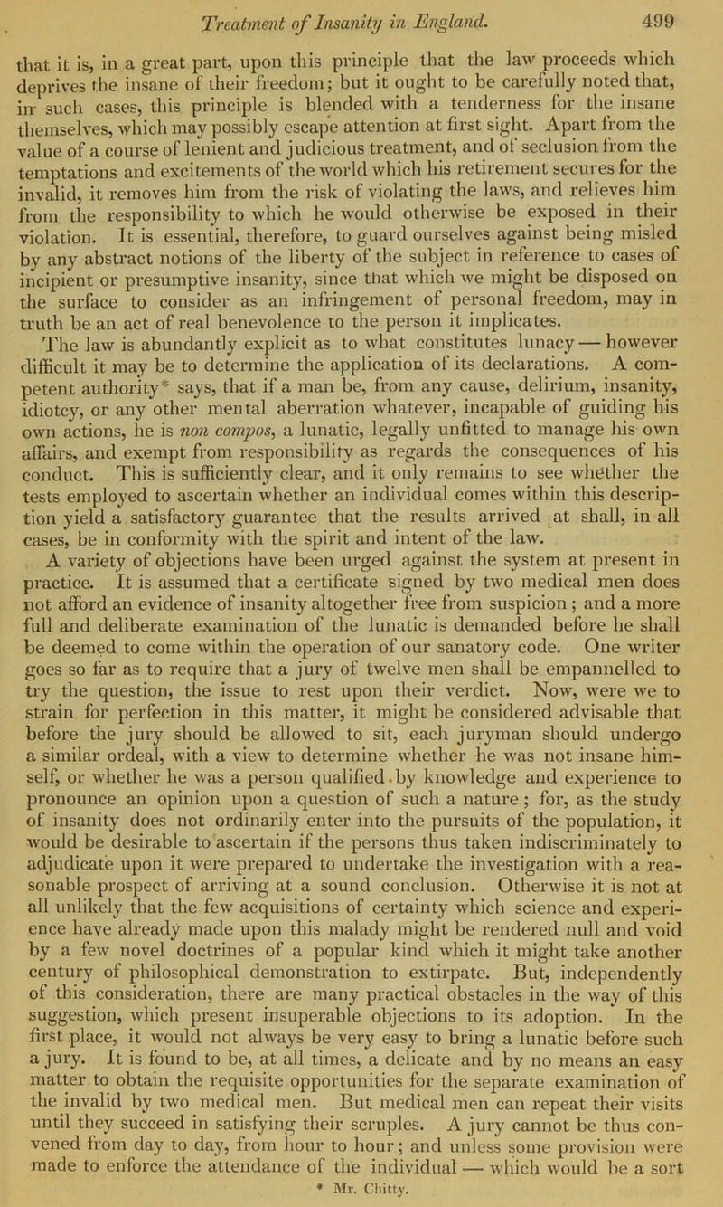 that it is, in a great part, upon this principle that the law proceeds which deprives the insane of their freedom; but it ought to be carefully noted that, irr such cases, this principle is blended with a tenderness for the insane themselves, which may possibly escape attention at first sight. Apart from the value of a course of lenient and judicious treatment, and ot seclusion from the temptations and excitements of the world which his retirement secures for the invalid, it removes him from the risk of violating the laws, and relieves him from the responsibility to which he would otherwise be exposed in their violation. It is essential, therefore, to guard ourselves against being misled bv any abstract notions of the liberty oi the subject in reference to cases of incipient or presumptive insanity, since that which we might be disposed on the surface to consider as an infringement of personal freedom, may in truth be an act of real benevolence to the person it implicates. The law is abundantly explicit as to what constitutes lunacy — however difficult it may be to determine the application of its declarations. A com- petent authority* says, that if a man be, from any cause, delirium, insanity, idiotcy, or any other mental aberration whatever, incapable of guiding his own actions, he is non compos, a lunatic, legally unfitted to manage his own affairs, and exempt from responsibility as regards the consequences of his conduct. This is sufficiently clear, and it only remains to see whether the tests employed to ascertain whether an individual comes within this descrip- tion yield a satisfactory guarantee that the results arrived at shall, in all cases, be in conformity with the spirit and intent of the law. A variety of objections have been urged against the system at present in practice. It is assumed that a certificate signed by two medical men does not afford an evidence of insanity altogether free from suspicion ; and a more full and deliberate examination of the lunatic is demanded before he shall be deemed to come within the operation of our sanatory code. One writer goes so far as to require that a jury of twelve men shall be empannelled to try the question, the issue to rest upon their verdict. Now, were we to strain for perfection in this matter, it might be considered advisable that before the jury should be allowed to sit, each juryman should undergo a similar ordeal, with a view to determine whether he Avas not insane him- self, or whether he was a person qualified.by knoAvledge and experience to pronounce an opinion upon a question of such a nature; for, as the study of insanity does not ordinarily enter into the pursuits of the population, it Avould be desirable to ascertain if the persons thus taken indiscriminately to adjudicate upon it were prepared to undertake the investigation with a rea- sonable prospect of arriving at a sound conclusion. Otherwise it is not at all unlikely that the few acquisitions of certainty which science and experi- ence have already made upon this malady might be rendered null and void by a feAv novel doctrines of a popular kind which it might take another century of philosophical demonstration to extirpate. But, independently of this consideration, there are many practical obstacles in the way of this suggestion, which present insuperable objections to its adoption. In the first place, it Avould not always be very easy to bring a lunatic before such a jury. It is found to be, at all times, a delicate and by no means an easy matter to obtain the requisite opportunities for the separate examination of the invalid by two medical men. But medical men can repeat their visits until they succeed in satisfying their scruples. A jury cannot be thus con- vened from day to day, from hour to hour; and unless some provision were made to enforce the attendance of the individual — which Avould be a sort * Mr. Cbitty.