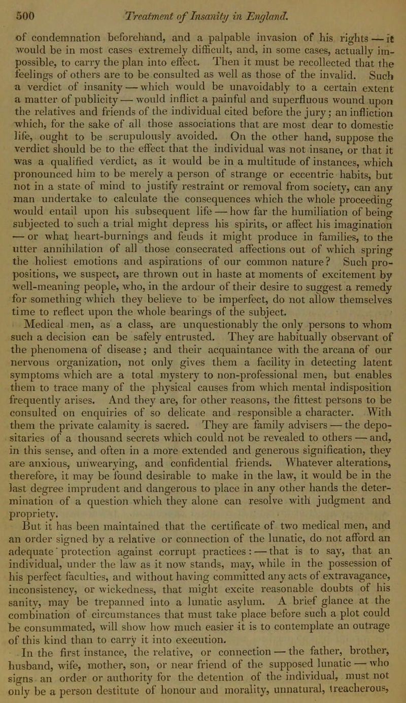 of condemnation beforehand, and a palpable invasion of his rights — it would be in most cases extremely difficult, and, in some cases, actually im- possible, to carry the plan into effect. Then it must be recollected that the feelings of others are to be consulted as well as those of the invalid. Such a verdict of insanity — which would be unavoidably to a certain extent a matter of publicity—would inflict a painful and superfluous wound upon the relatives and friends of the individual cited before the jury; an infliction which, for the sake of all those associations that are most dear to domestic life, ought to be scrupulously avoided. On the other hand, suppose the verdict should be to the effect that the individual was not insane, or that it was a qualified verdict, as it would be in a multitude of instances, which pronounced him to be merely a person of strange or eccentric habits, but not in a state of mind to justify restraint or removal from society, can any man undertake to calculate the consequences which the whole proceeding would entail upon his subsequent life — how far the humiliation of being subjected to such a trial might depress his spirits, or affect his imagination — or what heart-burnings and feuds it might produce in families, to the utter annihilation of all those consecrated affections out of which spring the holiest emotions and aspirations of our common nature? Such pro- positions, we suspect, are thrown out in haste at moments of excitement by well-meaning people, who, in the ardour of their desire to suggest a remedy for something which they believe to be imperfect, do not allow themselves time to reflect upon the whole bearings of the subject. Medical men, as a class, are unquestionably the only persons to whom such a decision can be safely entrusted. They are habitually observant of the phenomena of disease; and their acquaintance with the arcana of our nervous organization, not only gives them a facility in detecting latent symptoms which are a total mystery to non-professional men, but enables them to trace many of the physical causes from which mental indisposition frequently arises. And they are, for other reasons, the fittest persons to be consulted on enquiries of so delicate and responsible a character. With them the private calamity is sacred. They are family advisers — the depo- sitaries of a thousand secrets which could not be revealed to others — and, in this sense, and often in a more extended and generous signification, they are anxious, unwearying, and confidential friends. Whatever alterations, therefore, it may be found desirable to make in the law, it would be in the last degree imprudent and dangerous to place in any other hands the deter- mination of a question which they alone can resolve with judgment and propriety. _ But it has been maintained that the certificate of two medical men, and an order signed by a relative or connection of the lunatic, do not afford an adequate' protection against corrupt practices : — that is to say, that an individual, under the law as it now stands, may, while in the possession of his perfect faculties, and without having committed any acts of extravagance, inconsistency, or wickedness, that might excite reasonable doubts of his sanity, may be trepanned into a lunatic asylum. A brief glance at the combination of circumstances that must take place before such a plot could be consummated, will show how much easier it is to contemplate an outrage of this kind than to carry it into execution. In the first instance, the relative, or connection — the father, brother, husband, wife, mother, son, or near friend of the supposed lunatic — who signs an order or authority for the detention of the individual, must not only be a person destitute of honour and morality, unnatural, treacherous,
