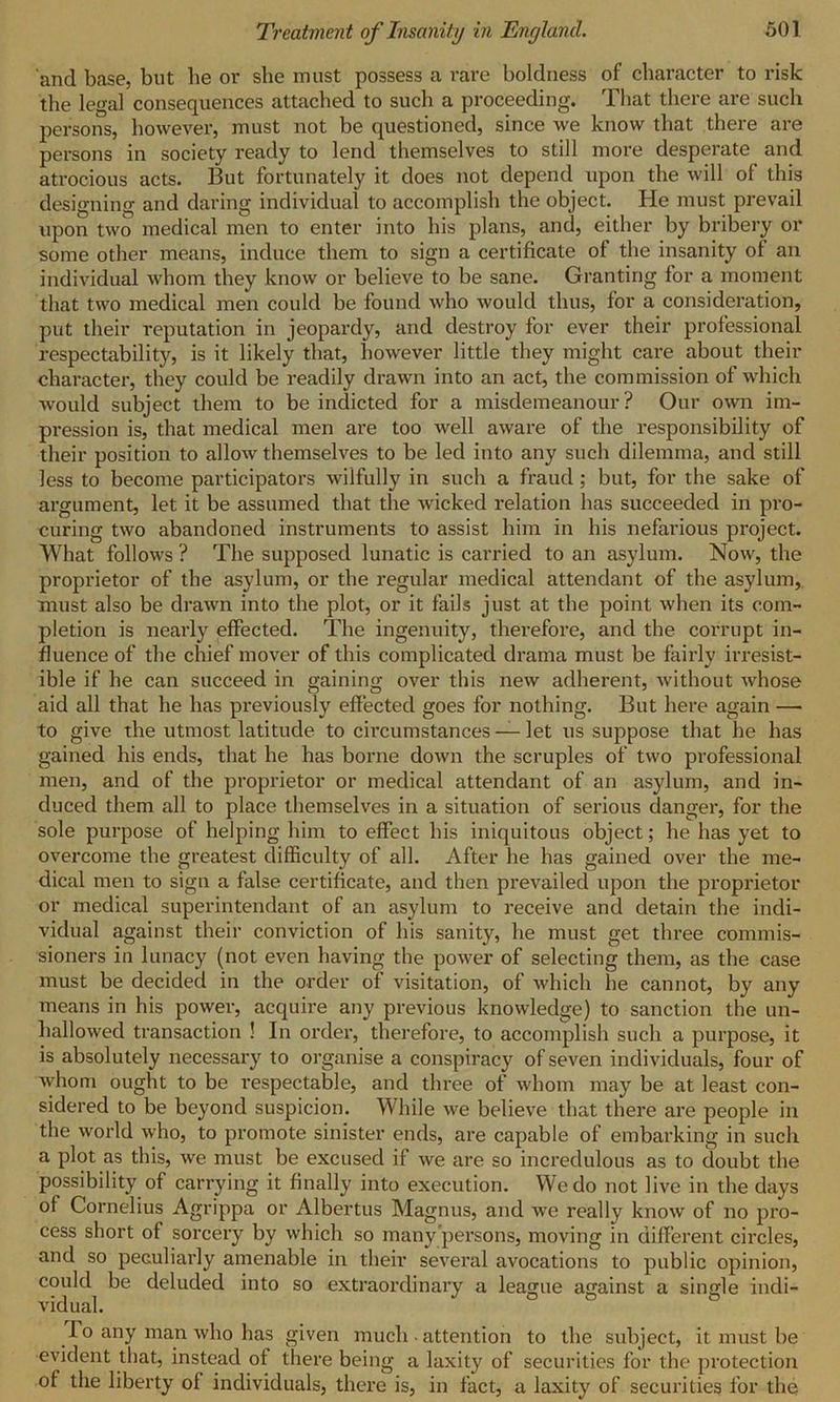 and base, but lie or she must possess a rare boldness of character to risk the legal consequences attached to such a proceeding. That there are such persons, however, must not be questioned, since we know that there are persons in society ready to lend themselves to still more desperate and atrocious acts. But fortunately it does not depend upon the will of this designing and daring individual to accomplish the object. He must prevail upon two medical men to enter into his plans, and, either by bribery or some other means, induce them to sign a certificate of the insanity of an individual whom they know or believe to be sane. Granting for a moment that two medical men could be found who would thus, for a consideration, put their reputation in jeopardy, and destroy for ever their professional respectability, is it likely that, however little they might care about their character, they could be readily drawn into an act, the commission of which would subject them to be indicted for a misdemeanour? Our own im- pression is, that medical men are too well aware of the responsibility of their position to allow themselves to be led into any such dilemma, and still less to become participators wilfully in such a fraud ; but, for the sake of argument, let it be assumed that the wicked relation has succeeded in pro- curing two abandoned instruments to assist him in his nefarious project. What follows ? The supposed lunatic is carried to an asylum. Now, the proprietor of the asylum, or the regular medical attendant of the asylum, must also be drawn into the plot, or it fails just at the point when its com- pletion is nearly effected. The ingenuity, therefore, and the corrupt in- fluence of the chief mover of this complicated drama must be fairly irresist- ible if he can succeed in gaining over this new adherent, without whose aid all that he has previously effected goes for nothing. But here again — to give the utmost latitude to circumstances — let us suppose that he has gained his ends, that he has borne down the scruples of two professional men, and of the proprietor or medical attendant of an asylum, and in- duced them all to place themselves in a situation of serious danger, for the sole purpose of helping him to effect his iniquitous object; he has yet to overcome the greatest difficulty of all. After he has gained over the me- dical men to sign a false certificate, and then prevailed upon the proprietor or medical superintendant of an asylum to receive and detain the indi- vidual against their conviction of his sanity, he must get three commis- sioners in lunacy (not even having the power of selecting them, as the case must be decided in the order of visitation, of which he cannot, by any means in his power, acquire any previous knowledge) to sanction the un- hallowed transaction ! In order, therefore, to accomplish such a purpose, it is absolutely necessary to organise a conspiracy of seven individuals, four of whom ought to be respectable, and three of whom may be at least con- sidered to be beyond suspicion. While we believe that there are people in the world who, to promote sinister ends, are capable of embarking in such a plot as this, we must be excused if we are so incredulous as to doubt the possibility of carrying it finally into execution. We do not live in the days of Cornelius Agrippa or Albertus Magnus, and we really know of no pro- cess short of sorcery by which so many persons, moving in different circles, and so peculiarly amenable in their several avocations to public opinion, could be deluded into so extraordinary a league against a single indi- vidual. To any man who has given much ■ attention to the subject, it must be evident that, instead of there being a laxity of securities for the protection of the liberty of individuals, there is, in fact, a laxity of securities for the