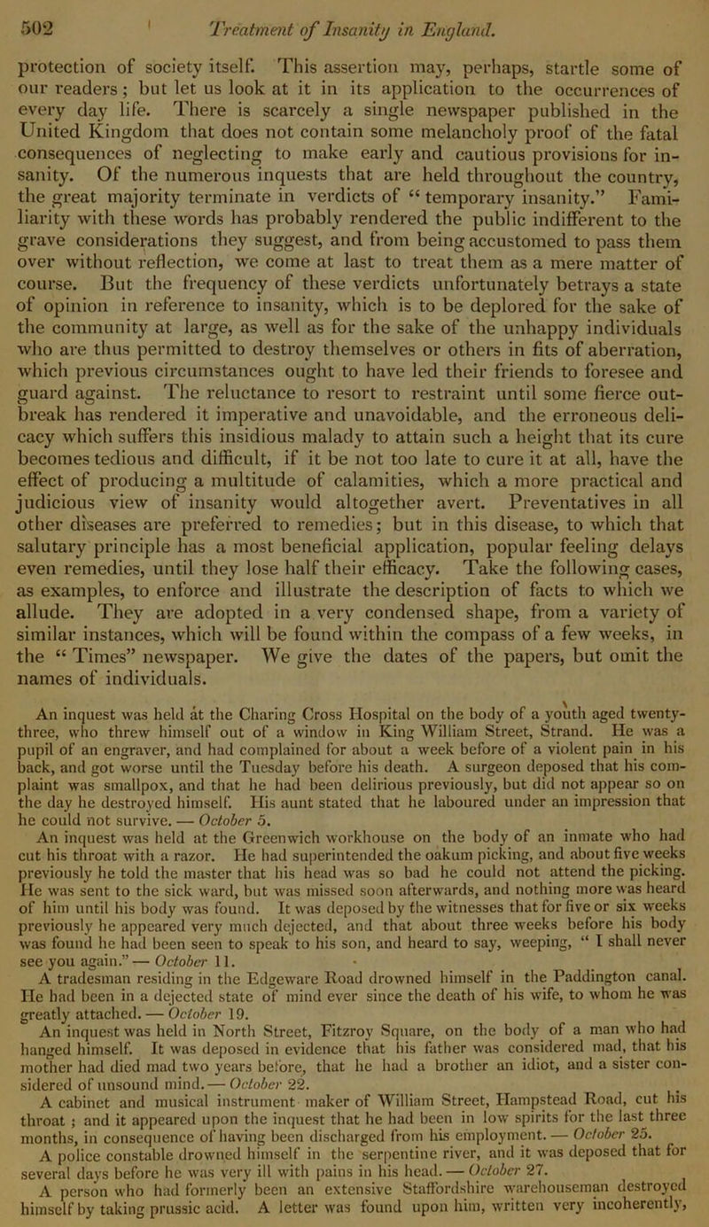 protection of society itself. This assertion may, perhaps, startle some of our readers; but let us look at it in its application to the occurrences of every day life. There is scarcely a single newspaper published in the United Kingdom that does not contain some melancholy proof of the fatal consequences of neglecting to make early and cautious provisions for in- sanity. Of the numerous inquests that are held throughout the country, the great majority terminate in verdicts of “ temporary insanity.” Fami- liarity with these words has probably rendered the public indifferent to the grave considerations they suggest, and from being accustomed to pass them over without reflection, we come at last to treat them as a mere matter of course. But the frequency of these verdicts unfortunately betrays a state of opinion in reference to insanity, which is to be deplored for the sake of the community at large, as well as for the sake of the unhappy individuals who are thus permitted to destroy themselves or others in fits of aberration, which previous circumstances ought to have led their friends to foresee and guard against. The reluctance to resort to restraint until some fierce out- break has rendered it imperative and unavoidable, and the erroneous deli- cacy which suffers this insidious malady to attain such a height that its cure becomes tedious and difficult, if it be not too late to cure it at all, have the effect of producing a multitude of calamities, which a more practical and judicious view of insanity would altogether avert. Preventatives in all other diseases are preferred to remedies; but in this disease, to which that salutary principle has a most beneficial application, popular feeling delays even remedies, until they lose half their efficacy. Take the following cases, as examples, to enforce and illustrate the description of facts to which we allude. They are adopted in a very condensed shape, from a variety of similar instances, which will be found within the compass of a few weeks, in the “ Times” newspaper. We give the dates of the papers, but omit the names of individuals. An inquest was held at the Charing Cross Hospital on the body of a youth aged twenty- three, who threw himself out of a window in King William Street, Strand. He was a pupil of an engraver, and had complained for about a week before of a violent pain in his back, and got worse until the Tuesday before his death. A surgeon deposed that his com- plaint was smallpox, and that he had been delirious previously, but did not appear so on the day he destroyed himself. His aunt stated that he laboured under an impression that he could not survive. — October 5. An inquest was held at the Greenwich workhouse on the body of an inmate who had cut his throat with a razor. He had superintended the oakum picking, and about five weeks previously he told the master that his head was so bad he could not attend the picking. He was sent to the sick ward, but was missed soon afterwards, and nothing more was heard of him until his body was found. It was deposed by the witnesses that for five or six weeks previously he appeared very much dejected, and that about three weeks before his body was found he had been seen to speak to his son, and heard to say, weeping, “ I shall never see you again.”—October 11. A tradesman residing in the Edgeware Road drowned himself in the Paddington canal. He had been in a dejected state of mind ever since the death of his wife, to whom he was greatly attached. — October 19. An inquest was held in North Street, Fitzroy Square, on the body of a man who had hanged himself. It was deposed in evidence that his father was considered mad, that his mother had died mad two years before, that he had a brother an idiot, and a sister con- sidered of unsound mind.— October 22. A cabinet and musical instrument maker of William Street, Hampstead Road, cut his throat ; and it appeared upon the inquest that he had been in low spirits for the last three months, in consequence of having been discharged from his employment. — October 25. A police constable drowned himself in the serpentine river, anil it was deposed that for several days before he was very ill with pains in his head. — October 27. A person who had formerly been an extensive Staffordshire warehouseman destroyed himself by taking prussic acid. A letter was found upon him, written very incoherent!),