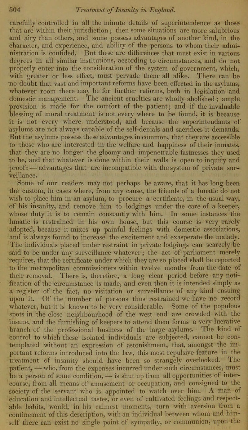 carefully controlled in all the minute details of superintendence as those that are within their jurisdiction; then some situations are more salubrious and airy than others, and some possess advantages of another kind, in the character, and experience, and ability of the persons to whom their admi- nistration is confided. But these are differences that must exist in various degrees in all similar institutions, according to circumstances, and do not properly enter into the consideration of the system of government, which, with greater or less effect, must pervade them all alike. There can be no doubt that vast and important reforms have been effected in the asylums, whatever room there may be for further reforms, both in legislation and domestic management. The ancient cruelties are wholly abolished ; ample provision is made for the comfort of the patient; and if the invaluable blessing of moral treatment is not every where to be found, it is because it is not every where understood, and because the superintendants of asylums are not always capable of the self-denials and sacrifices it demands. But the asylums possess these advantages in common, that they are accessible to those who are interested in the welfare and happiness of their inmates, that they are no longer the gloomy and impenetrable fastnesses they used to be, and that whatever is done within their walls is open to inquiry and proof: — advantages that are incompatible with the system of private sur- veillance. Some of our readers may not perhaps be aware, that it has long been the custom, in cases where, from any cause, the friends of a lunatic do not wish to place him in an asylum, to procure a certificate, in the usual way, of his insanity, and remove him to lodgings under the care of a keeper, whose duty it is to remain constantly with him. In some- instances the lunatic is restrained in his own house, but this course is very rarely adopted, because it mixes up painful feelings with domestic associations, and is always found to increase the excitement and exasperate the malady. The individuals placed under restraint in private lodgings can scarcely be said to be under any surveillance whatever; the act of parliament merely requires, that the certificate under which they are so placed shall be reported to the metropolitan commissioners within twelve months from the date of their removal. There is, therefore, a long clear period before any noti- fication of the circumstance is made, and even then it is intended simply as a register of the fact, no visitation or surveillance of any kind ensuing upon it. Of the number of persons thus restrained we have no record whatever, but it is known to be very considerable. Some of the populous spots in the close neighbourhood of the west end are crowded with the insane, and the furnishing of keepers to attend them forms a very lucrative branch of the professional business of the large asylums. The kind ol control to which these isolated individuals are subjected, cannot be con- templated without an expression of astonishment, that, amongst the im- portant reforms introduced into the law, this most repulsive feature in the treatment of insanity should have been so strangely overlooked. The patient, —who, from the expenses incurred under such circumstances, must be a person of some condition, — is shut up from all opportunities of inter- course, from all means of amusement or occupation, and consigned to the society of the servant who is appointed to watch over him. A man of education and intellectual tastes, or even of cultivated feelings and respect- able habits, would, in his calmest moments, turn with aversion from a confinement of this description, with an individual between whom and him- self there can exist no single point of sympathy, or communion, upon the