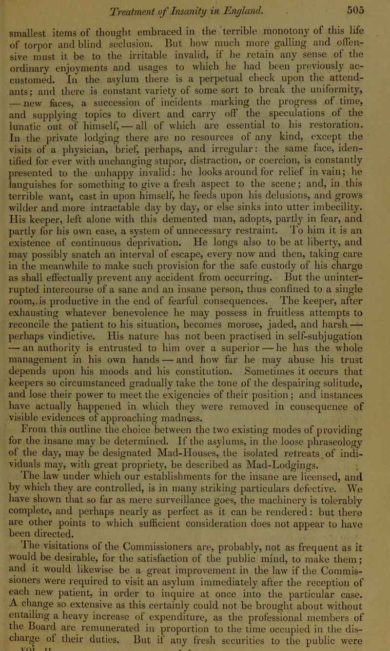 smallest items of thought embraced in the terrible monotony of this life of torpor and blind seclusion. But how much more galling and offen- sive must it be to the irritable invalid, if he retain any sense of the ordinary enjoyments and usages to which he had been previously ac- customed. In the asylum there is a perpetual check upon the attend- ants; and there is constant variety of some sort to break the uniformity, — new feces, a succession of incidents marking the progress of time, and supplying topics to divert and carry off the speculations of the lunatic out of himself, — all of which are essential to his restoration. In the private lodging there are no resources of any kind, except the visits of a physician, brief, perhaps, and irregular: the same face, iden- tified for ever with unchanging stupor, distraction, or coercion, is constantly presented to the unhappy invalid: he looks around for relief in vain; he languishes for something to give a fresh aspect to the scene; and, in this terrible want, cast in upon himself, he feeds upon his delusions, and grows wilder and more intractable day by day, or else sinks into utter imbecility. His keeper, left alone with this demented man, adopts, partly in fear, and partly for his own ease, a system of unnecessary restraint. To him it is an existence of continuous deprivation. He longs also to be at liberty, and may possibly snatch an interval of escape, every now and then, taking care in the meanwhile to make such provision for the safe custody of his charge as shall effectually prevent any accident from occurring. But the uninter- rupted intercourse of a sane and an insane person, thus confined to a single room,,is productive in the end of fearful consequences. The keeper, after exhausting whatever benevolence he may possess in fruitless attempts to reconcile the patient to his situation, becomes morose, jaded, and harsh — perhaps vindictive. His nature has not been practised in self-subjugation — an authority is entrusted to him over a superior — he has the whole management in his own hands — and how far he may abuse his trust depends upon his moods and his constitution. Sometimes it occurs that keepers so circumstanced gradually take the tone of the despairing solitude, and lose their power to meet the exigencies of their position; and instances have actually happened in which they were removed in consequence of visible evidences of approaching madness. From this outline the choice between the two existing modes of providing for the insane may be determined. If the asylums, in the loose phraseology of the day, may be designated Mad-IIouses, the isolated retreats of indi- viduals may, with great propriety, be described as Mad-Lodgings. The law under which our establishments for the insane are licensed, and by which they are controlled, is in many striking particulars defective. We have shown that so far as mere surveillance goes, the machinery is tolerably complete, and perhaps nearly as perfect as it can be rendered: but there are other points to which sufficient consideration does not appear to have been directed. Ihe visitations of the Commissioners are, probably, not as frequent as it would be desirable, for the satisfaction of the public mind, to make them; and it would likewise be a great improvement in the law if the Commis- sioners were required to visit an asylum immediately after the reception of each new patient, in order to inquire at once into the particular case. A change so extensive as this certainly could not be brought about without entailing a heavy increase of expenditure, as the professional members of the Board are remunerated in proportion to the time occupied in the dis- charge ot their duties. But if any fresh securities to the public were