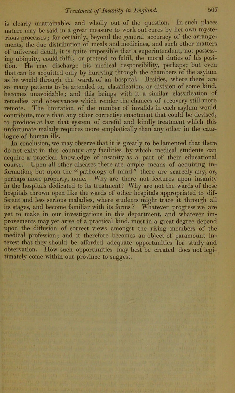 is clearly unattainable, and wholly out of the question. In such places nature may be said in a great measure to work out cures by her own myste- rious processes ; for certainly, beyond the general accuracy of the arrange- ments, the due distribution of meals and medicines, and such other matters of universal detail, it is quite impossible that a superintendent, not possess- ing ubiquity, could fulfil, or pretend to fulfil, the moral duties of his posi- tion. He may discharge his medical responsibility, perhaps; but even that can be acquitted only by hurrying through the chambers of the asylum as he would through the wards of an hospital. Besides, where there are so many patients to be attended to, classification, or division of some kind, becomes unavoidable; and this brings with it a similar classification of l’emedies and observances which render the chances of recovery still more remote. The limitation of the number of invalids in each asylum would contribute, more than any other corrective enactment that could be devised, to produce at last that system of careful and kindly treatment which this unfortunate malady requires more emphatically than any other in the cata- logue of human ills. In conclusion, we may observe that it is greatly to be lamented that there do not exist in this country any facilities by which medical students can acquire a practical knowledge of insanity as a part of their educational course. Upon all other diseases there are ample means of acquiring in- formation, but upon the “pathology of mind” there are scarcely any, or, perhaps more properly, none. Why are there not lectures upon insanity in the hospitals dedicated to its treatment ? Why are not the wards of those hospitals thrown open like the wards of other hospitals appropriated to dif- ferent and less serious maladies, where students might trace it through all its stages, and become familiar with its forms ? Whatever progress we are yet to make in our investigations in this department, and whatever im- provements may yet arise of a practical kind, must in a great degree depend upon the diffusion of correct views amongst the rising members of the medical profession; and it therefore becomes an object of paramount in- terest that they should be afforded adequate opportunities for study and observation. How such opportunities may best be created does not legi- timately come within our province to suggest.