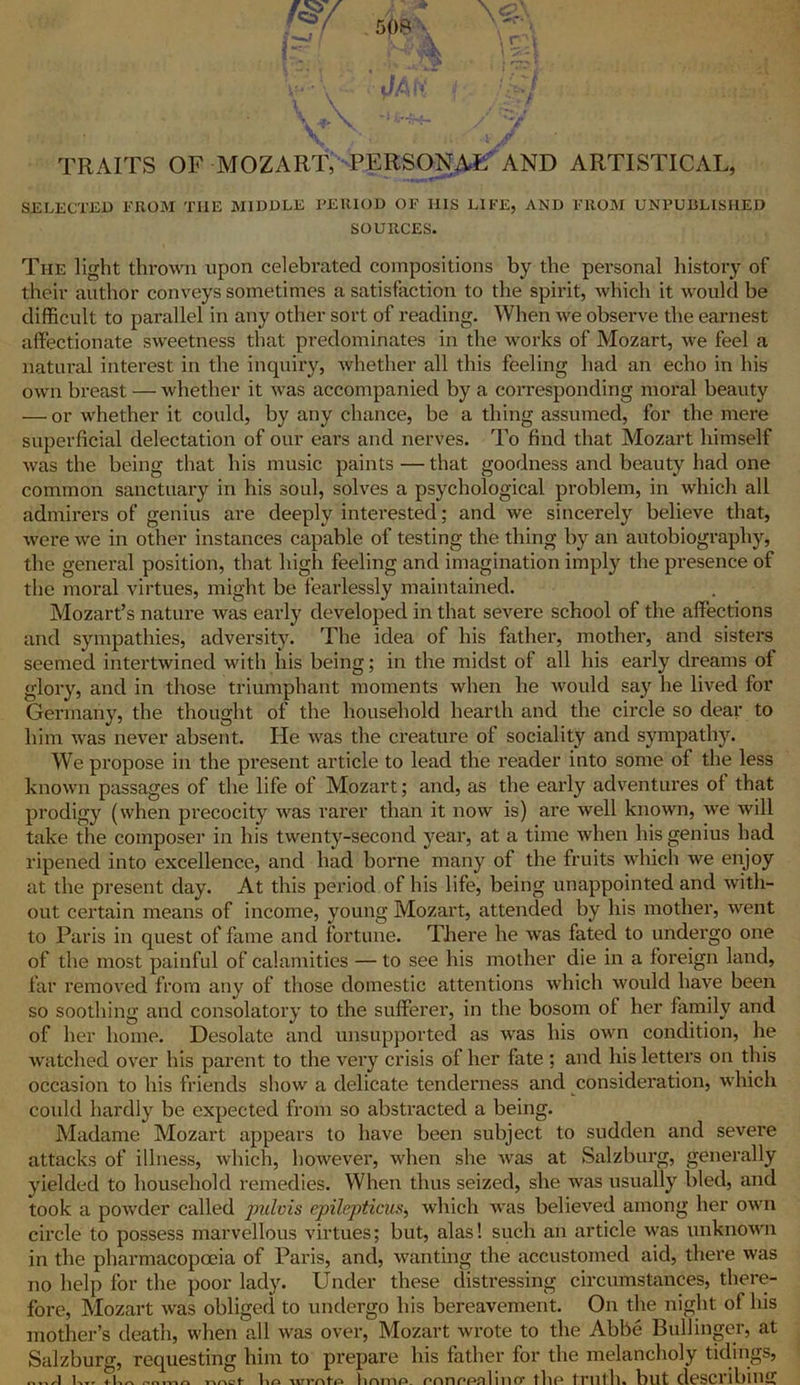 \<?r' TRAITS OF MOZART, PERSONA^ AND ARTISTICAL, SELECTED FROM THE MIDDLE PERIOD OF II1S LIFE, AND FROM UNPUBLISHED SOURCES. The light thrown upon celebrated compositions by the personal history of their author conveys sometimes a satisfaction to the spirit, which it would be difficult to parallel in any other sort of reading. When we observe the earnest affectionate sweetness that predominates in the works of Mozart, we feel a natural interest in the inquiry, whether all this feeling had an echo in his own breast — whether it was accompanied by a corresponding moral beauty — or whether it could, by any chance, be a thing assumed, for the mere superficial delectation of our ears and nerves. To find that Mozart himself was the being that his music paints — that goodness and beauty had one common sanctuary in his soul, solves a psychological problem, in which all admirers of genius are deeply interested; and we sincerely believe that, were we in other instances capable of testing the thing by an autobiography, the general position, that high feeling and imagination imply the presence of the moral virtues, might be fearlessly maintained. Mozart’s nature was early developed in that severe school of the affections and sympathies, adversity. The idea of his father, mother, and sisters seemed intertwined with his being; in the midst of all his early dreams of glory, and in those triumphant moments when he would say he lived for Germany, the thought of the household hearth and the circle so dear to him was never absent. He was the creature of sociality and sympathy. We propose in the present article to lead the reader into some of the less known passages of the life of Mozart; and, as the early adventures of that prodigy (when precocity was rarer than it now is) are well known, we will take the composer in his twenty-second year, at a time when his genius had ripened into excellence, and had borne many of the fruits which we enjoy at the present day. At this period of his life, being unappointed and with- out certain means of income, young Mozart, attended by his mother, went to Paris in quest of fame and fortune. There he was fated to undergo one of the most painful of calamities — to see his mother die in a foreign land, far removed from any of those domestic attentions which would have been so soothing and consolatory to the sufferer, in the bosom of her family and of her home. Desolate and unsupported as was his own condition, he watched over his parent to the very crisis of her fate ; and his letters on this occasion to his friends show a delicate tenderness and consideration, which could hardly be expected from so abstracted a being. Madame Mozart appears to have been subject to sudden and severe attacks of illness, which, however, when she Avas at Salzburg, generally yielded to household remedies. When thus seized, she Avas usually bled, and took a poAvder called jrulvis epilepticus, Avhich Avas believed among her oavii circle to possess marvellous virtues; but, alas! such an article was unknown in the pharmacopoeia of Paris, and, A\ranting the accustomed aid, there was no help for the poor lady. Under these distressing circumstances, there- fore, Mozart Avas obliged to undergo his bereavement. On the night of his mother’s death, when all Avas over, Mozart Avrote to the Abbe Bullinger, at Salzburg, requesting him to prepare his father for the melancholy tidings, U I-.-,. nnct llO llfimP. mnPPnlllKT the truth, but describing