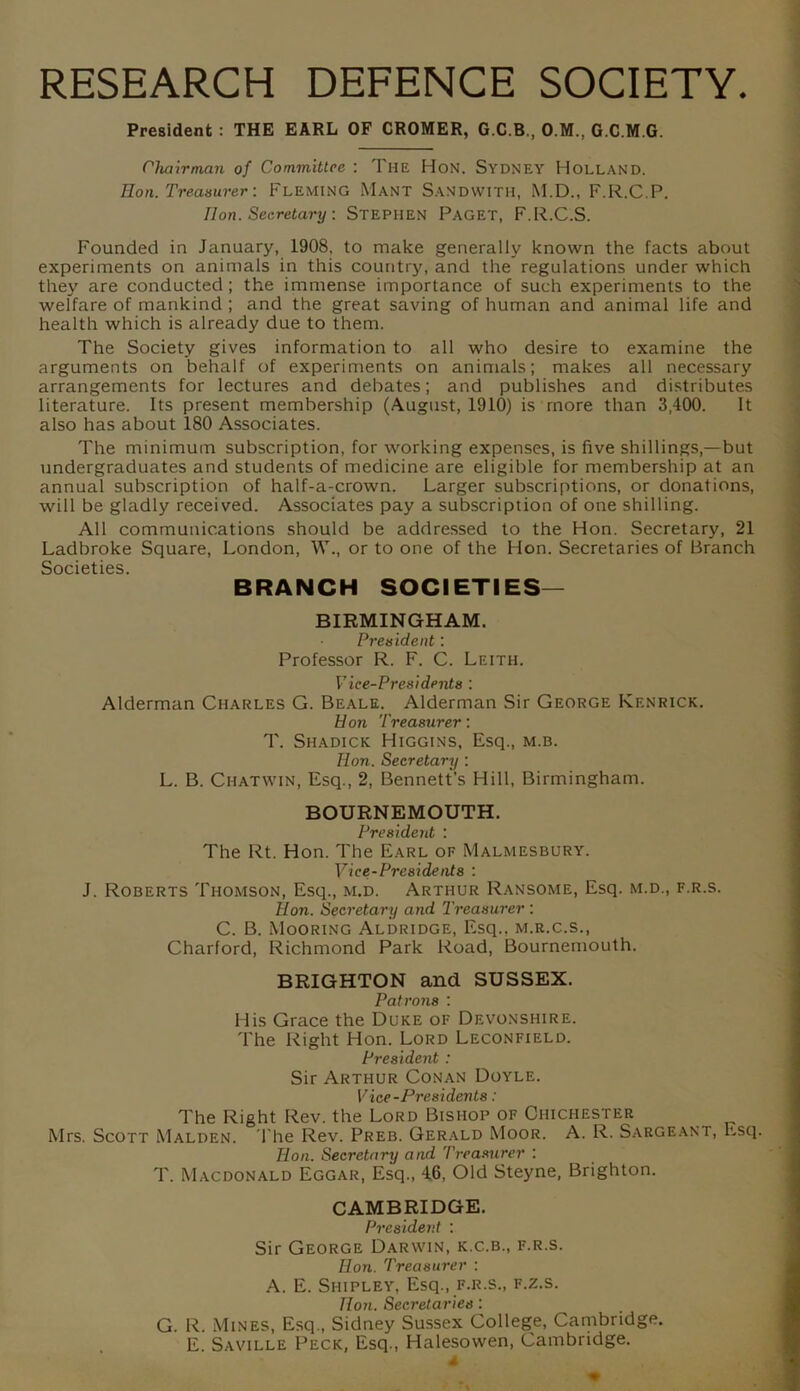 RESEARCH DEFENCE SOCIETY. President : THE EARL OF CROMER, G.C.B , O.M., G.C.M.G. Chairman of Committee : The Hon. Sydney Holland. Hon. Treasurer: Fleming Mant Sandwith, M.D., F.R.C.P. lion. Secretary : STEPHEN PAGET, F.R.C.S. Founded in January, 1908, to make generally known the facts about experiments on animals in this country, and the regulations under which they are conducted; the immense importance of such experiments to the welfare of mankind ; and the great saving of human and animal life and health which is already due to them. The Society gives information to all who desire to examine the arguments on behalf of experiments on animals; makes all necessary arrangements for lectures and debates; and publishes and distributes literature. Its present membership (August, 1910) is more than 3,400. It also has about 180 Associates. The minimum subscription, for working expenses, is five shillings,—but undergraduates and students of medicine are eligible for membership at an annual subscription of half-a-crown. Larger subscriptions, or donations, will be gladly received. Associates pay a subscription of one shilling. All communications should be addressed to the Hon. Secretary, 21 Ladbroke Square, London, W., or to one of the Hon. Secretaries of Branch Societies. BRANCH SOCIETIES— BIRMINGHAM. President: Professor R. F. C. Leith. Vice-Presidents : Alderman Charles G. Beale. Alderman Sir George Kf.nrick. Hon Treasurer: T. Shadick Higgins, Esq., m.b. Hon. Secretary ; L. B. Chat win, Esq., 2, Bennett’s Hill, Birmingham. BOURNEMOUTH. President : The Rt. Hon. The Earl of Malmesbury. Vice-Presidents : J. Roberts Thomson, Esq., m.d. Arthur Ransome, Esq. m.d., f.r.s. Hon. Secretary and Treasurer : C. B. Mooring Aldridge, Esq., m.r.c.s., Charford, Richmond Park Road, Bournemouth. BRIGHTON and SUSSEX. Patrons '. His Grace the Duke of Devonshire. The Right Hon. Lord Leconfield. President : Sir Arthur Conan Doyle. Vice-Presidents: The Right Rev. the Lord Bishop of Chichester Mrs. Scott Malden. The Rev. Preb. Gerald Moor. A. R. Sargeant, Esq. Hon. Secretary and Treasurer : T. Macdonald Eggar, Esq., 46, Old Steyne, Brighton. CAMBRIDGE. President : Sir George Darwin, k.c.b., f.r.s. Hon. Treasurer : A. E. Shipley, Esq., f.r.s., f.z.s. Hon. Secretaries: G. R. Mines, Esq., Sidney Sussex College, Cambridge. E. Saville Peck, Esq., Halesowen, Cambridge.