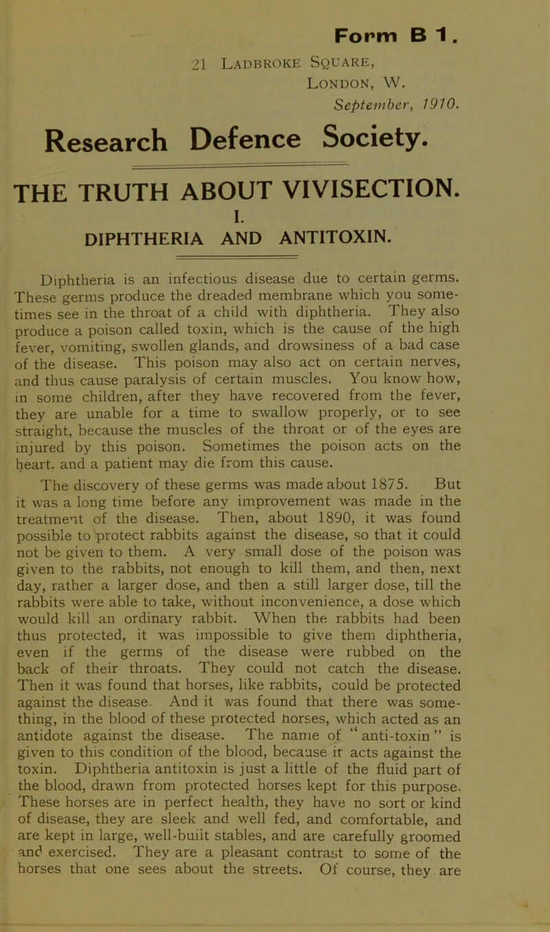 21 Ladbroke Square, London, W. September, 1910. Research Defence Society. THE TRUTH ABOUT VIVISECTION. i. DIPHTHERIA AND ANTITOXIN. Diphtheria is an infectious disease due to certain germs. These germs produce the dreaded membrane which you some- times see in the throat of a child with diphtheria. They also produce a poison called toxin, which is the cause of the high fever, vomiting, swollen glands, and drowsiness of a bad case of the disease. This poison may also act on certain nerves, and thus cause paralysis of certain muscles. You know how, in some children, after they have recovered from the fever, they are unable for a time to swallow properly, or to see straight, because the muscles of the throat or of the eyes are injured by this poison. Sometimes the poison acts on the heart, and a patient may die from this cause. The discovery of these germs was made about 1875. But it was a long time before any improvement was made in the treatment of the disease. Then, about 1890, it was found possible to protect rabbits against the disease, so that it could not be given to them. A very small dose of the poison was given to the rabbits, not enough to kill them, and then, next day, rather a larger dose, and then a still larger dose, till the rabbits were able to take, without inconvenience, a dose which would kill an ordinary rabbit. When the rabbits had been thus protected, it was impossible to give them diphtheria, even if the germs of the disease were rubbed on the back of their throats. They could not catch the disease. Then it was found that horses, like rabbits, could be protected against the disease. And it was found that there was some- thing, in the blood of these protected horses, which acted as an antidote against the disease. The name of “ anti-toxin ” is given to this condition of the blood, because it acts against the toxin. Diphtheria antitoxin is just a little of the fluid part of the blood, drawn from protected horses kept for this purpose. These horses are in perfect health, they have no sort or kind of disease, they are sleek and well fed, and comfortable, and are kept in large, well-buiit stables, and are carefully groomed and exercised. They are a pleasant contrast to some of the horses that one sees about the streets. Of course, they are