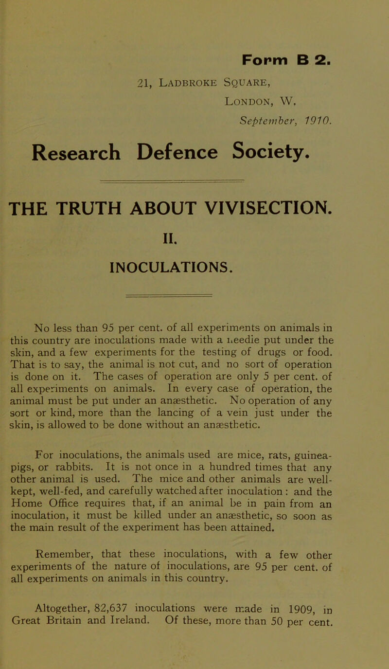 21, Ladbroke Square, London, W, September, 1910. Research Defence Society. THE TRUTH ABOUT VIVISECTION. II. INOCULATIONS. No less than 95 per cent, of all experiments on animals in this country are inoculations made with a needle put under the skin, and a few experiments for the testing of drugs or food. That is to say, the animal is not cut, and no sort of operation is done on it. The cases of operation are only 5 per cent, of all experiments on animals. In every case of operation, the animal must be put under an anaesthetic. No operation of any sort or kind, more than the lancing of a vein just under the skin, is allowed to be done without an anaesthetic. For inoculations, the animals used are mice, rats, guinea- pigs, or rabbits. It is not once in a hundred times that any other animal is used. The mice and other animals are well- kept, well-fed, and carefully watched after inoculation: and the Home Office requires that, if an animal be in pain from an inoculation, it must be killed under an anaesthetic, so soon as the main result of the experiment has been attained. Remember, that these inoculations, with a few other experiments of the nature of inoculations, are 95 per cent, of all experiments on animals in this country. Altogether, 82,637 inoculations were made in 1909, in Great Britain and Ireland. Of these, more than 50 per cent.