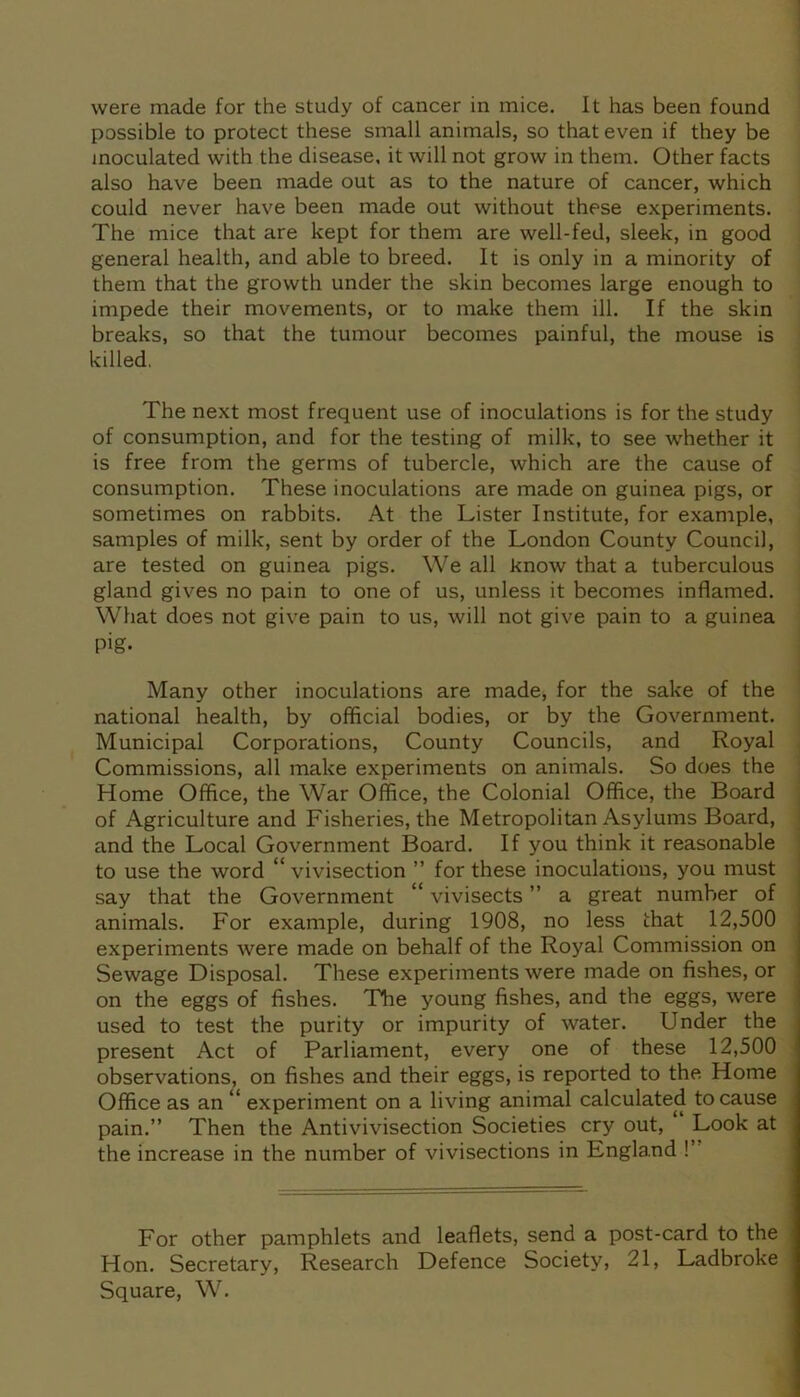 possible to protect these small animals, so that even if they be inoculated with the disease, it will not grow in them. Other facts also have been made out as to the nature of cancer, which could never have been made out without these experiments. The mice that are kept for them are well-fed, sleek, in good general health, and able to breed. It is only in a minority of them that the growth under the skin becomes large enough to impede their movements, or to make them ill. If the skin breaks, so that the tumour becomes painful, the mouse is killed. The next most frequent use of inoculations is for the study of consumption, and for the testing of milk, to see whether it is free from the germs of tubercle, which are the cause of consumption. These inoculations are made on guinea pigs, or sometimes on rabbits. At the Lister Institute, for example, samples of milk, sent by order of the London County Council, are tested on guinea pigs. We all know that a tuberculous gland gives no pain to one of us, unless it becomes inflamed. What does not give pain to us, will not give pain to a guinea pig- Many other inoculations are made, for the sake of the national health, by official bodies, or by the Government. Municipal Corporations, County Councils, and Royal Commissions, all make experiments on animals. So does the Home Office, the War Office, the Colonial Office, the Board of Agriculture and Fisheries, the Metropolitan Asylums Board, and the Local Government Board. If you think it reasonable to use the word “ vivisection ” for these inoculations, you must say that the Government “ vivisects ” a great number of animals. For example, during 1908, no less that 12,500 experiments were made on behalf of the Royal Commission on Sewage Disposal. These experiments were made on fishes, or on the eggs of fishes. The young fishes, and the eggs, were used to test the purity or impurity of water. Under the present Act of Parliament, every one of these 12,500 observations, on fishes and their eggs, is reported to the Home Office as an l< experiment on a living animal calculated to cause pain.” Then the Antivivisection Societies cry out, Look at the increase in the number of vivisections in England !’ For other pamphlets and leaflets, send a post-card to the Hon. Secretary, Research Defence Society, 21, Ladbroke