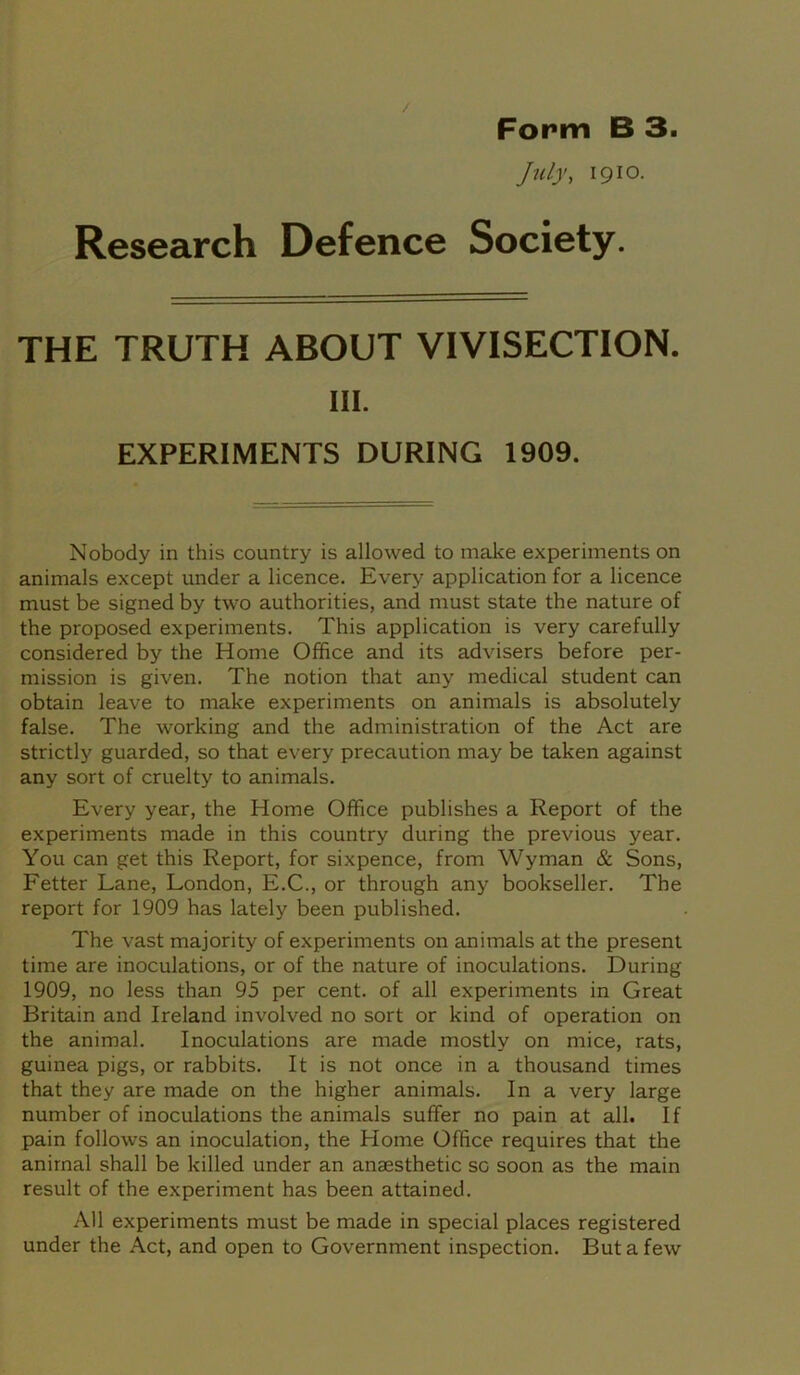 / Form B 3. July, 1910. Research Defence Society. THE TRUTH ABOUT VIVISECTION. III. EXPERIMENTS DURING 1909. Nobody in this country is allowed to make experiments on animals except under a licence. Every application for a licence must be signed by two authorities, and must state the nature of the proposed experiments. This application is very carefully considered by the Home Office and its advisers before per- mission is given. The notion that any medical student can obtain leave to make experiments on animals is absolutely false. The working and the administration of the Act are strictly guarded, so that every precaution may be taken against any sort of cruelty to animals. Every year, the Home Office publishes a Report of the experiments made in this country during the previous year. You can get this Report, for sixpence, from Wyman & Sons, Fetter Lane, London, E.C., or through any bookseller. The report for 1909 has lately been published. The vast majority of experiments on animals at the present time are inoculations, or of the nature of inoculations. During 1909, no less than 95 per cent, of all experiments in Great Britain and Ireland involved no sort or kind of operation on the animal. Inoculations are made mostly on mice, rats, guinea pigs, or rabbits. It is not once in a thousand times that they are made on the higher animals. In a very large number of inoculations the animals suffer no pain at all. If pain follows an inoculation, the Home Office requires that the animal shall be killed under an anaesthetic so soon as the main result of the experiment has been attained. All experiments must be made in special places registered under the Act, and open to Government inspection. But a few