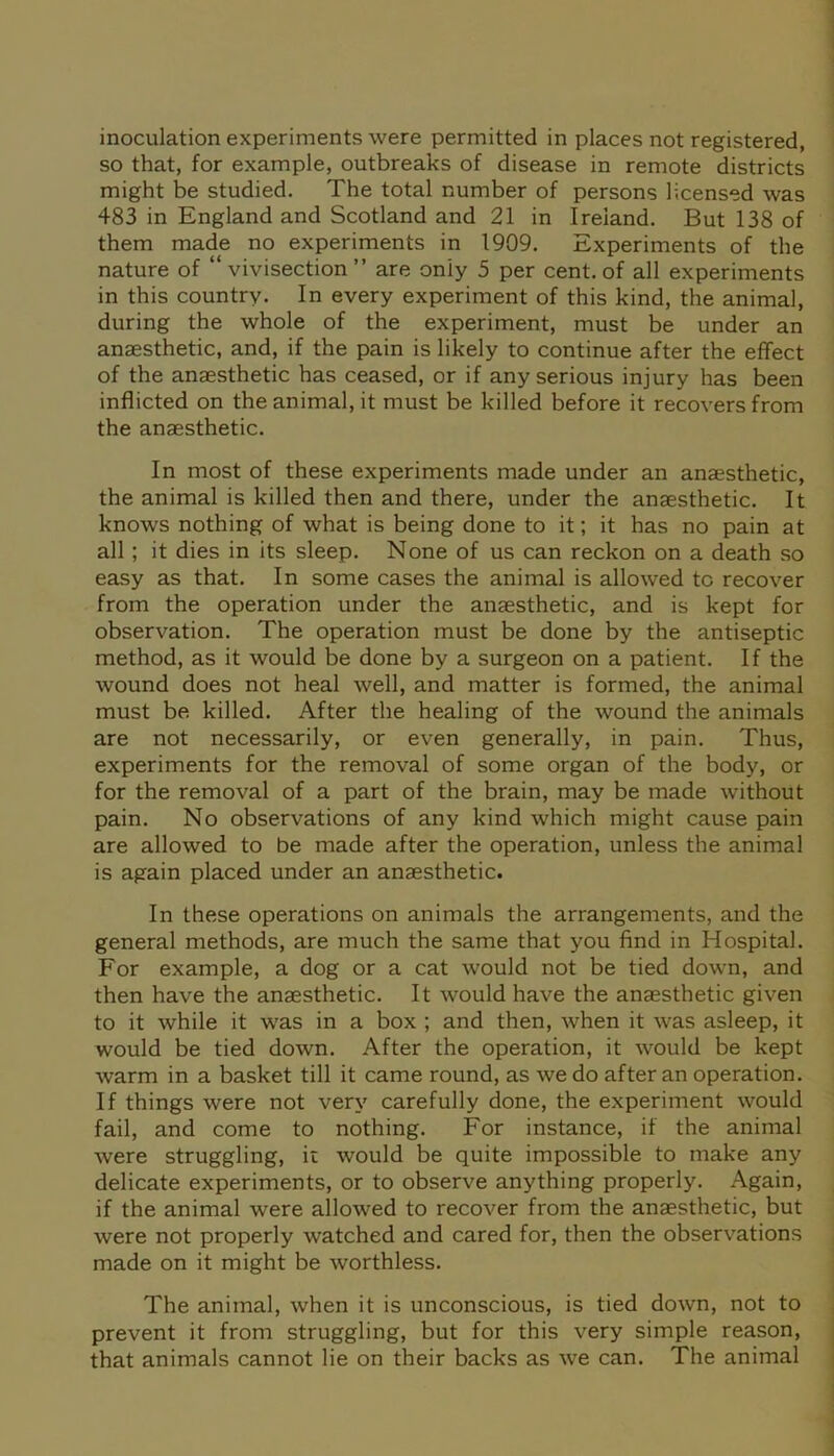 inoculation experiments were permitted in places not registered, so that, for example, outbreaks of disease in remote districts might be studied. The total number of persons licensed was 483 in England and Scotland and 21 in Ireland. But 138 of them made no experiments in 1909. Experiments of the nature of “vivisection” are only 5 per cent, of all experiments in this country. In every experiment of this kind, the animal, during the whole of the experiment, must be under an anaesthetic, and, if the pain is likely to continue after the effect of the anaesthetic has ceased, or if any serious injury has been inflicted on the animal, it must be killed before it recovers from the anaesthetic. In most of these experiments made under an anaesthetic, the animal is killed then and there, under the anaesthetic. It knows nothing of what is being done to it; it has no pain at all ; it dies in its sleep. None of us can reckon on a death so easy as that. In some cases the animal is allowed to recover from the operation under the anaesthetic, and is kept for observation. The operation must be done by the antiseptic method, as it would be done by a surgeon on a patient. If the wound does not heal well, and matter is formed, the animal must be. killed. After the healing of the wound the animals are not necessarily, or even generally, in pain. Thus, experiments for the removal of some organ of the body, or for the removal of a part of the brain, may be made without pain. No observations of any kind which might cause pain are allowed to be made after the operation, unless the animal is again placed under an anaesthetic. In these operations on animals the arrangements, and the general methods, are much the same that you find in Hospital. For example, a dog or a cat would not be tied down, and then have the anaesthetic. It would have the anaesthetic given to it while it was in a box ; and then, when it was asleep, it would be tied down. After the operation, it would be kept warm in a basket till it came round, as we do after an operation. If things were not very carefully done, the experiment would fail, and come to nothing. For instance, if the animal were struggling, it would be quite impossible to make any delicate experiments, or to observe anything properly. Again, if the animal were allowed to recover from the anaesthetic, but were not properly watched and cared for, then the observations made on it might be worthless. The animal, when it is unconscious, is tied down, not to prevent it from struggling, but for this very simple reason, that animals cannot lie on their backs as we can. The animal