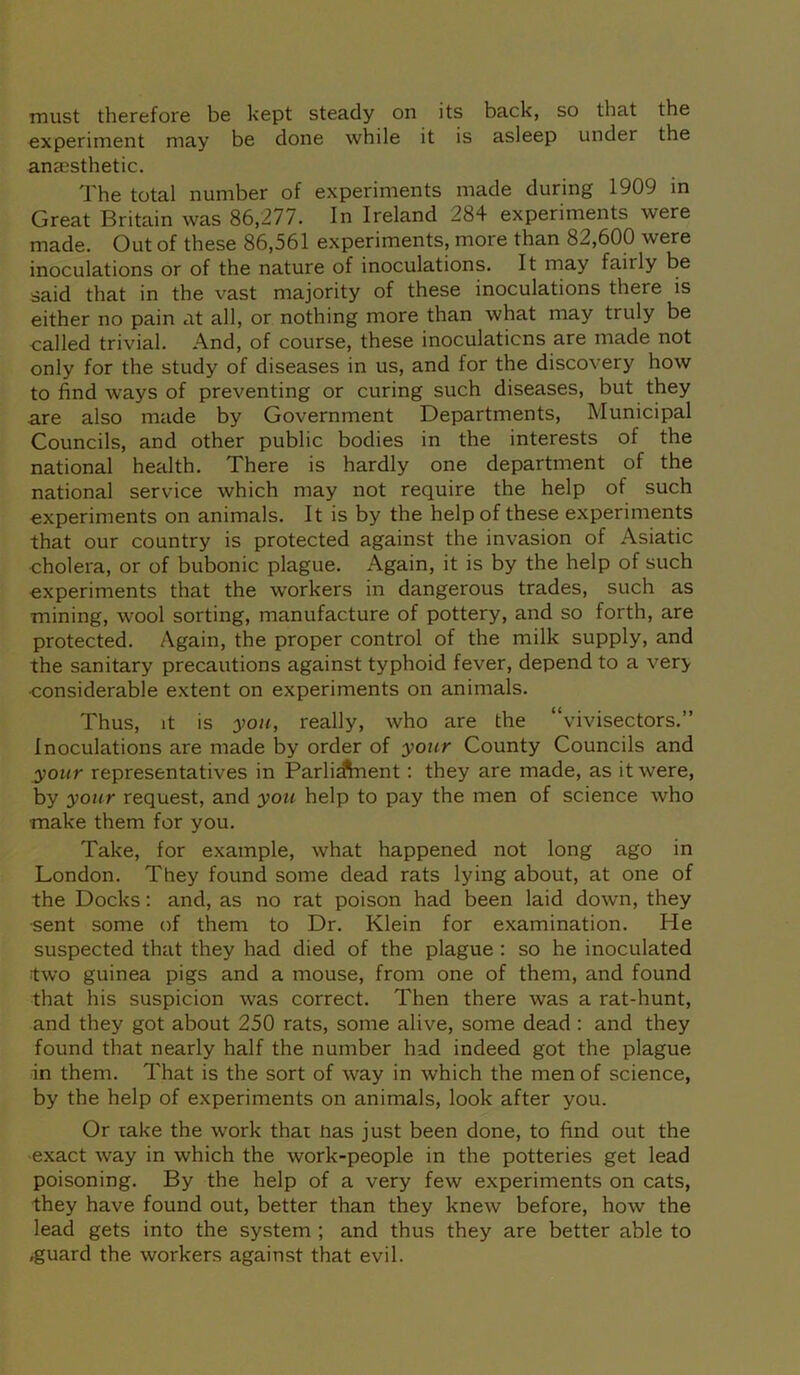 must therefore be kept steady on its back, so that the experiment may be done while it is asleep under the anaesthetic. The total number of experiments made during 1909 in Great Britain was 86,277. In Ireland 284 experiments were made. Out of these 86,561 experiments, more than 82,600 were inoculations or of the nature of inoculations. It may faiily be said that in the vast majority of these inoculations there is either no pain at all, or nothing more than what may truly be called trivial. And, of course, these inoculations are made not only for the study of diseases in us, and for the discovery how to find ways of preventing or curing such diseases, but they are also made by Government Departments, Municipal Councils, and other public bodies in the interests of the national health. There is hardly one department of the national service which may not require the help of such experiments on animals. It is by the help of these experiments that our country is protected against the invasion of Asiatic cholera, or of bubonic plague. Again, it is by the help of such experiments that the workers in dangerous trades, such as mining, wool sorting, manufacture of pottery, and so forth, are protected. Again, the proper control of the milk supply, and the sanitary precautions against typhoid fever, depend to a ver> ■considerable extent on experiments on animals. Thus, it is you, really, who are the “vivisectors.” Inoculations are made by order of your County Councils and your representatives in Parliament : they are made, as it were, by your request, and you help to pay the men of science who make them for you. Take, for example, what happened not long ago in London. They found some dead rats lying about, at one of the Docks: and, as no rat poison had been laid down, they ■sent some of them to Dr. Klein for examination. He suspected that they had died of the plague : so he inoculated two guinea pigs and a mouse, from one of them, and found that his suspicion was correct. Then there was a rat-hunt, and they got about 250 rats, some alive, some dead : and they found that nearly half the number had indeed got the plague in them. That is the sort of way in which the men of science, by the help of experiments on animals, look after you. Or rake the work that Pas just been done, to find out the exact way in which the work-people in the potteries get lead poisoning. By the help of a very few experiments on cats, they have found out, better than they knew before, how the lead gets into the system ; and thus they are better able to .guard the workers against that evil.