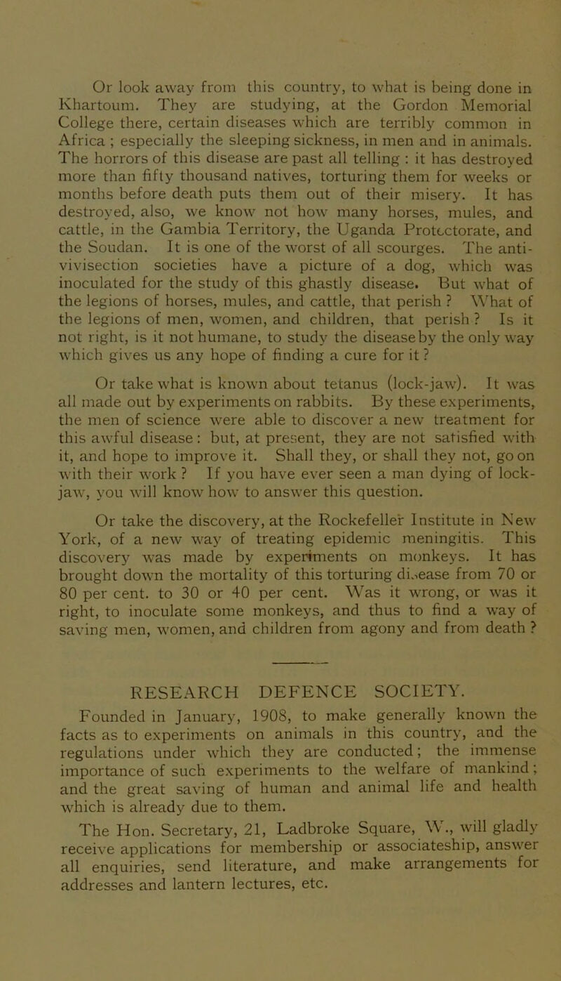 Khartoum. They are studying, at the Gordon Memorial College there, certain diseases which are terribly common in Africa ; especially the sleeping sickness, in men and in animals. The horrors of this disease are past all telling : it has destroyed more than fifty thousand natives, torturing them for weeks or months before death puts them out of their misery. It has destroyed, also, we know not how many horses, mules, and cattle, in the Gambia Territory, the Uganda Protectorate, and the Soudan. It is one of the worst of all scourges. The anti- vivisection societies have a picture of a dog, which was inoculated for the study of this ghastly disease. But what of the legions of horses, mules, and cattle, that perish ? What of the legions of men, women, and children, that perish ? Is it not right, is it not humane, to study the disease by the only way which gives us any hope of finding a cure for it ? Or take what is known about tetanus (lock-jaw). It was all made out by experiments on rabbits. By these experiments, the men of science were able to discover a new treatment for this awful disease: but, at present, they are not satisfied with it, and hope to improve it. Shall they, or shall they not, goon with their work ? If you have ever seen a man dying of lock- jaw, you will know how to answer this question. Or take the discovery, at the Rockefeller Institute in New York, of a new way of treating epidemic meningitis. This discovery was made by experiments on monkeys. It has brought down the mortality of this torturing disease from 70 or 80 per cent, to 30 or 40 per cent. Was it wrong, or was it right, to inoculate some monkeys, and thus to find a way of saving men, women, and children from agony and from death ? RESEARCH DEFENCE SOCIETY. Founded in January, 1908, to make generally known the facts as to experiments on animals in this country, and the regulations under which they are conducted; the immense importance of such experiments to the welfare of mankind; and the great saving of human and animal life and health which is already due to them. The Hon. Secretary, 21, Ladbroke Square, W., will gladly receive applications for membership or associateship, answer all enquiries, send literature, and make arrangements for addresses and lantern lectures, etc.